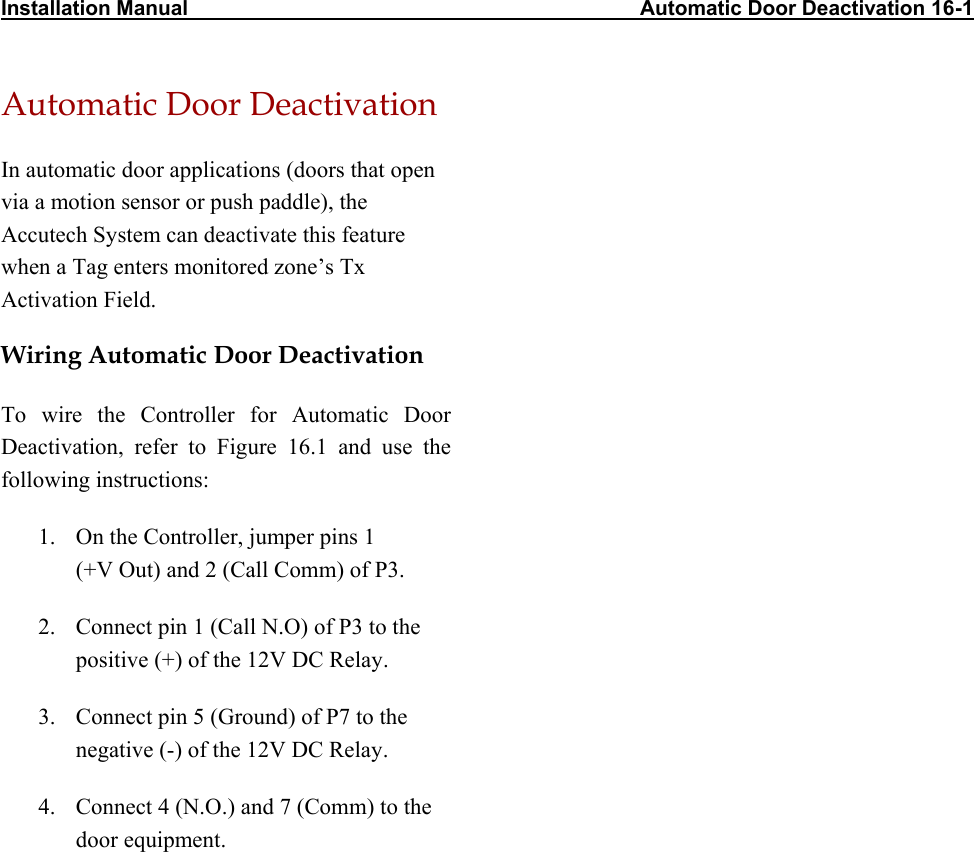 Installation Manual                                                                              Automatic Door Deactivation 16-1 Automatic Door Deactivation In automatic door applications (doors that open via a motion sensor or push paddle), the Accutech System can deactivate this feature when a Tag enters monitored zone’s Tx Activation Field. Wiring Automatic Door Deactivation To wire the Controller for Automatic Door Deactivation, refer to Figure 16.1 and use the following instructions: 1.  On the Controller, jumper pins 1  (+V Out) and 2 (Call Comm) of P3. 2.  Connect pin 1 (Call N.O) of P3 to the positive (+) of the 12V DC Relay. 3.  Connect pin 5 (Ground) of P7 to the negative (-) of the 12V DC Relay. 4.  Connect 4 (N.O.) and 7 (Comm) to the door equipment.  