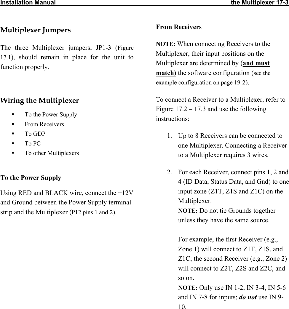 Installation Manual                                                                                                      the Multiplexer 17-3                Multiplexer Jumpers The three Multiplexer jumpers, JP1-3 (Figure 17.1), should remain in place for the unit to function properly.  Wiring the Multiplexer   To the Power Supply   From Receivers   To GDP   To PC   To other Multiplexers   To the Power Supply Using RED and BLACK wire, connect the +12V and Ground between the Power Supply terminal strip and the Multiplexer (P12 pins 1 and 2).From Receivers  NOTE: When connecting Receivers to the Multiplexer, their input positions on the Multiplexer are determined by (and must match) the software configuration (see the example configuration on page 19-2). To connect a Receiver to a Multiplexer, refer to Figure 17.2 – 17.3 and use the following instructions: 1.  Up to 8 Receivers can be connected to one Multiplexer. Connecting a Receiver to a Multiplexer requires 3 wires. 2.  For each Receiver, connect pins 1, 2 and 4 (ID Data, Status Data, and Gnd) to one input zone (Z1T, Z1S and Z1C) on the Multiplexer.  NOTE: Do not tie Grounds together unless they have the same source.   For example, the first Receiver (e.g., Zone 1) will connect to Z1T, Z1S, and Z1C; the second Receiver (e.g., Zone 2) will connect to Z2T, Z2S and Z2C, and so on.  NOTE: Only use IN 1-2, IN 3-4, IN 5-6 and IN 7-8 for inputs; do not use IN 9-10.