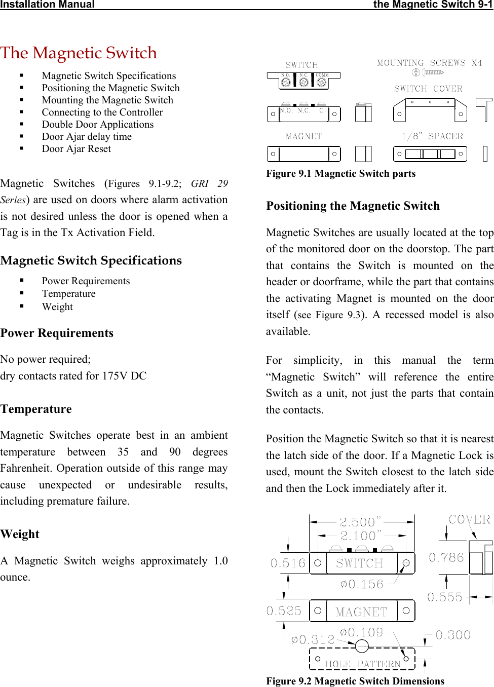 Installation Manual                                                                                               the Magnetic Switch 9-1 The Magnetic Switch   Figure 9.1 Magnetic Switch parts   Magnetic Switch Specifications   Positioning the Magnetic Switch   Mounting the Magnetic Switch   Connecting to the Controller   Double Door Applications   Door Ajar delay time   Door Ajar Reset  Magnetic Switches (Figures 9.1-9.2; GRI 29 Series) are used on doors where alarm activation is not desired unless the door is opened when a Tag is in the Tx Activation Field. Positioning the Magnetic Switch Magnetic Switches are usually located at the top of the monitored door on the doorstop. The part that contains the Switch is mounted on the header or doorframe, while the part that contains the activating Magnet is mounted on the door itself (see Figure 9.3). A recessed model is also available. Magnetic Switch Specifications   Power Requirements   Temperature   Weight Power Requirements No power required;  dry contacts rated for 175V DC For simplicity, in this manual the term “Magnetic Switch” will reference the entire Switch as a unit, not just the parts that contain the contacts. Temperature Magnetic Switches operate best in an ambient temperature between 35 and 90 degrees Fahrenheit. Operation outside of this range may cause unexpected or undesirable results, including premature failure.  Position the Magnetic Switch so that it is nearest the latch side of the door. If a Magnetic Lock is used, mount the Switch closest to the latch side and then the Lock immediately after it.  Figure 9.2 Magnetic Switch DimensionsWeight A Magnetic Switch weighs approximately 1.0 ounce. 