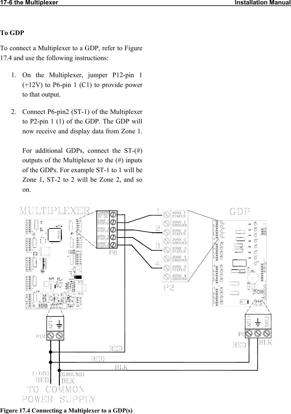 17-6 the Multiplexer                                                                                                      Installation Manual                           To GDP To connect a Multiplexer to a GDP, refer to Figure 17.4 and use the following instructions: 1.  On the Multiplexer, jumper P12-pin 1 (+12V) to P6-pin 1 (C1) to provide power to that output. 2.  Connect P6-pin2 (ST-1) of the Multiplexer to P2-pin 1 (1) of the GDP. The GDP will now receive and display data from Zone 1. For additional GDPs, connect the ST-(#) outputs of the Multiplexer to the (#) inputs of the GDPs. For example ST-1 to 1 will be Zone 1, ST-2 to 2 will be Zone 2, and so on.    Figure 17.4 Connecting a Multiplexer to a GDP(s) 