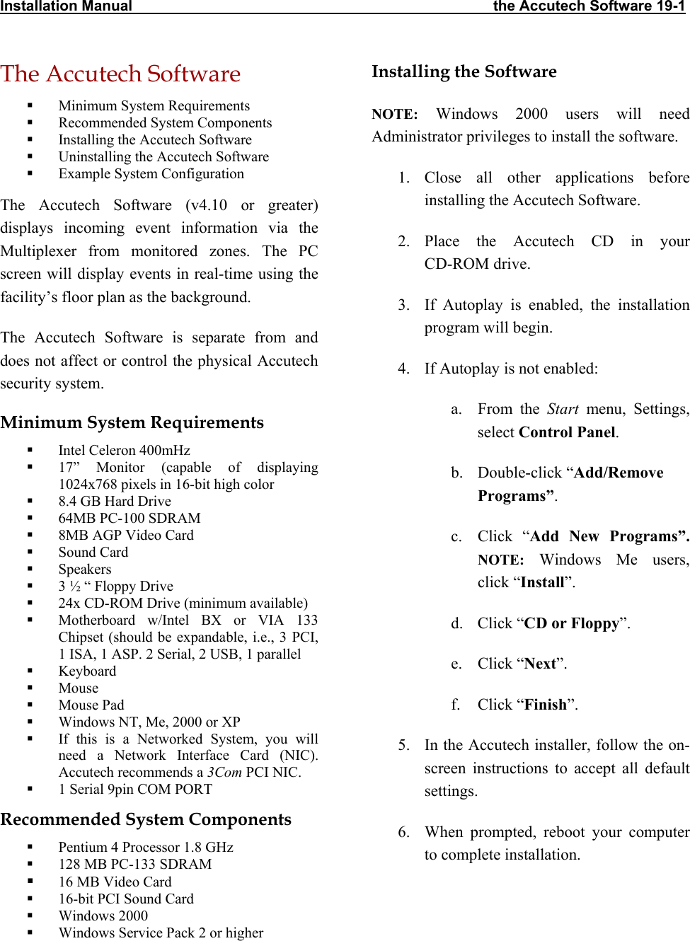 Installation Manual                                                                                        the Accutech Software 19-1 The Accutech Software   Minimum System Requirements   Recommended System Components   Installing the Accutech Software   Uninstalling the Accutech Software   Example System Configuration The Accutech Software (v4.10 or greater) displays incoming event information via the Multiplexer from monitored zones. The PC screen will display events in real-time using the facility’s floor plan as the background. The Accutech Software is separate from and does not affect or control the physical Accutech security system. Minimum System Requirements   Intel Celeron 400mHz    17” Monitor (capable of displaying 1024x768 pixels in 16-bit high color   8.4 GB Hard Drive   64MB PC-100 SDRAM   8MB AGP Video Card   Sound Card   Speakers   3 ½ “ Floppy Drive   24x CD-ROM Drive (minimum available)   Motherboard w/Intel BX or VIA 133 Chipset (should be expandable, i.e., 3 PCI, 1 ISA, 1 ASP. 2 Serial, 2 USB, 1 parallel   Keyboard   Mouse   Mouse Pad   Windows NT, Me, 2000 or XP   If this is a Networked System, you will need a Network Interface Card (NIC). Accutech recommends a 3Com PCI NIC.   1 Serial 9pin COM PORT Recommended System Components   Pentium 4 Processor 1.8 GHz   128 MB PC-133 SDRAM   16 MB Video Card   16-bit PCI Sound Card   Windows 2000   Windows Service Pack 2 or higher  Installing the Software NOTE: Windows 2000 users will need Administrator privileges to install the software. 1. Close all other applications before installing the Accutech Software. 2. Place the Accutech CD in your  CD-ROM drive. 3.  If Autoplay is enabled, the installation program will begin.  4.  If Autoplay is not enabled: a. From the Start menu, Settings, select Control Panel. b. Double-click “Add/Remove Programs”. c. Click “Add New Programs”. NOTE: Windows Me users, click “Install”. d. Click “CD or Floppy”. e. Click “Next”. f. Click “Finish”. 5.  In the Accutech installer, follow the on-screen instructions to accept all default settings. 6.  When prompted, reboot your computer to complete installation. 