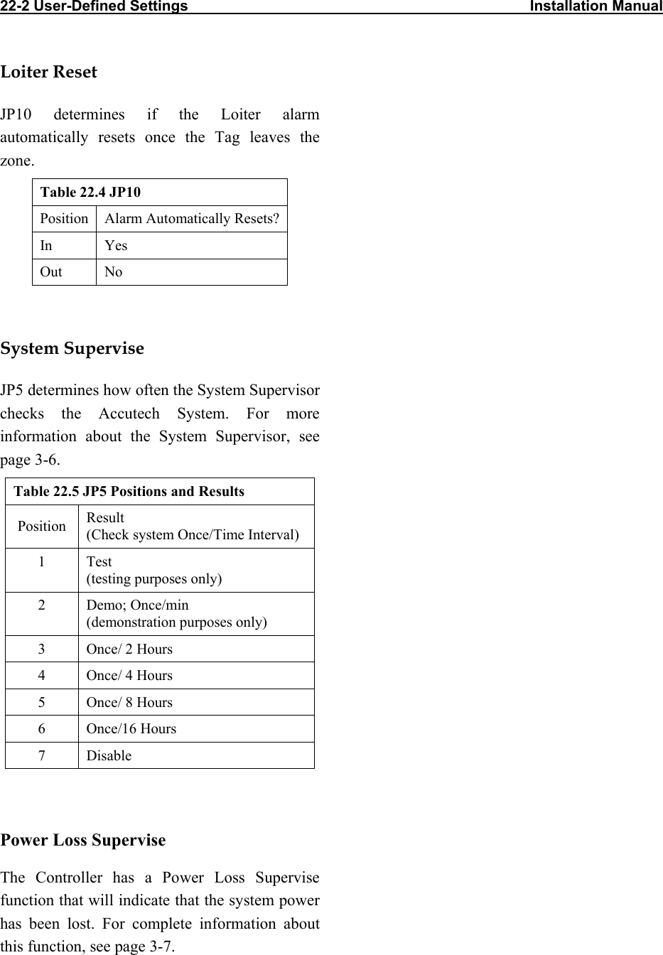 22-2 User-Defined Settings                                                                                   Installation Manual                                  Loiter Reset JP10 determines if the Loiter alarm automatically resets once the Tag leaves the zone. Table 22.4 JP10 Position  Alarm Automatically Resets? In Yes Out No  System Supervise JP5 determines how often the System Supervisor checks the Accutech System. For more information about the System Supervisor, see page 3-6. Table 22.5 JP5 Positions and Results Position  Result (Check system Once/Time Interval) 1 Test (testing purposes only) 2 Demo; Once/min (demonstration purposes only) 3  Once/ 2 Hours 4  Once/ 4 Hours 5  Once/ 8 Hours 6 Once/16 Hours 7 Disable  Power Loss Supervise The Controller has a Power Loss Supervise function that will indicate that the system power has been lost. For complete information about this function, see page 3-7.      