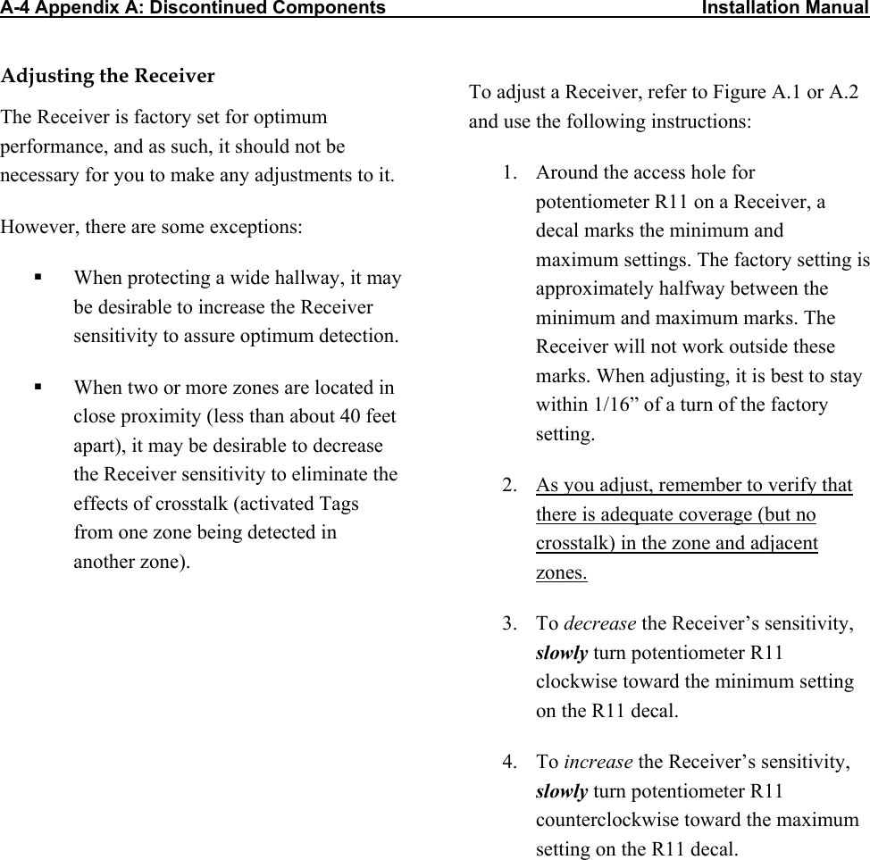 A-4 Appendix A: Discontinued Components                                                             Installation Manual Adjusting the Receiver The Receiver is factory set for optimum performance, and as such, it should not be necessary for you to make any adjustments to it.  However, there are some exceptions:   When protecting a wide hallway, it may be desirable to increase the Receiver sensitivity to assure optimum detection.   When two or more zones are located in close proximity (less than about 40 feet apart), it may be desirable to decrease the Receiver sensitivity to eliminate the effects of crosstalk (activated Tags from one zone being detected in another zone). To adjust a Receiver, refer to Figure A.1 or A.2 and use the following instructions: 1.  Around the access hole for potentiometer R11 on a Receiver, a decal marks the minimum and maximum settings. The factory setting is approximately halfway between the minimum and maximum marks. The Receiver will not work outside these marks. When adjusting, it is best to stay within 1/16” of a turn of the factory setting.  2.  As you adjust, remember to verify that there is adequate coverage (but no crosstalk) in the zone and adjacent zones.  3. To decrease the Receiver’s sensitivity, slowly turn potentiometer R11 clockwise toward the minimum setting on the R11 decal.  4. To increase the Receiver’s sensitivity, slowly turn potentiometer R11 counterclockwise toward the maximum setting on the R11 decal.