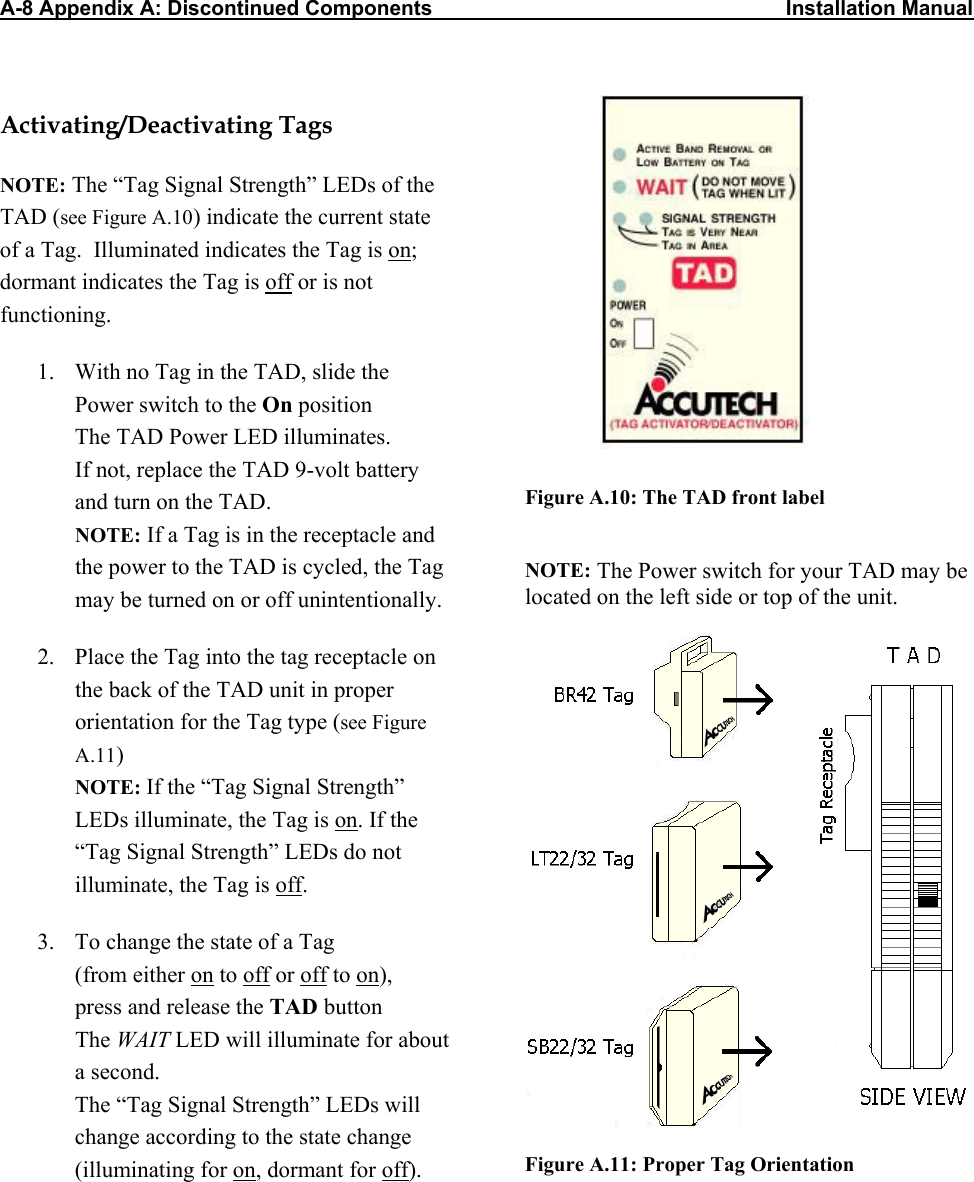 A-8 Appendix A: Discontinued Components                                                             Installation Manual  Activating/Deactivating Tags NOTE: The “Tag Signal Strength” LEDs of the TAD (see Figure A.10) indicate the current state of a Tag.  Illuminated indicates the Tag is on; dormant indicates the Tag is off or is not functioning.  1.  With no Tag in the TAD, slide the  Power switch to the On position The TAD Power LED illuminates.  If not, replace the TAD 9-volt battery  and turn on the TAD. NOTE: If a Tag is in the receptacle and the power to the TAD is cycled, the Tag may be turned on or off unintentionally. 2.  Place the Tag into the tag receptacle on the back of the TAD unit in proper orientation for the Tag type (see Figure A.11) NOTE: If the “Tag Signal Strength” LEDs illuminate, the Tag is on. If the “Tag Signal Strength” LEDs do not illuminate, the Tag is off.  3.  To change the state of a Tag  (from either on to off or off to on),  press and release the TAD button The WAIT LED will illuminate for about a second. The “Tag Signal Strength” LEDs will change according to the state change (illuminating for on, dormant for off).  Figure A.10: The TAD front label   NOTE: The Power switch for your TAD may be located on the left side or top of the unit.      Figure A.11: Proper Tag Orientation 