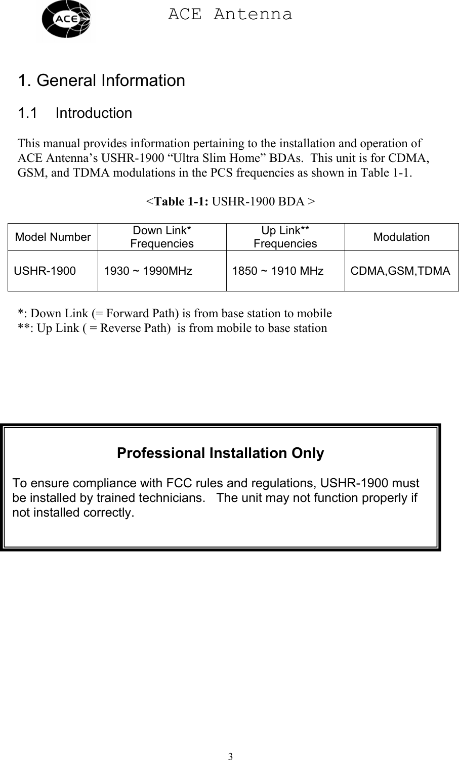 ACE Antenna  3    1. General Information  1.1 Introduction  This manual provides information pertaining to the installation and operation of ACE Antenna’s USHR-1900 “Ultra Slim Home” BDAs.  This unit is for CDMA, GSM, and TDMA modulations in the PCS frequencies as shown in Table 1-1.  &lt;Table 1-1: USHR-1900 BDA &gt;  Model Number  Down Link* Frequencies Up Link** Frequencies  Modulation  USHR-1900  1930 ~ 1990MHz  1850 ~ 1910 MHz  CDMA,GSM,TDMA  *: Down Link (= Forward Path) is from base station to mobile **: Up Link ( = Reverse Path)  is from mobile to base stationProfessional Installation Only  To ensure compliance with FCC rules and regulations, USHR-1900 must be installed by trained technicians.   The unit may not function properly if not installed correctly. 