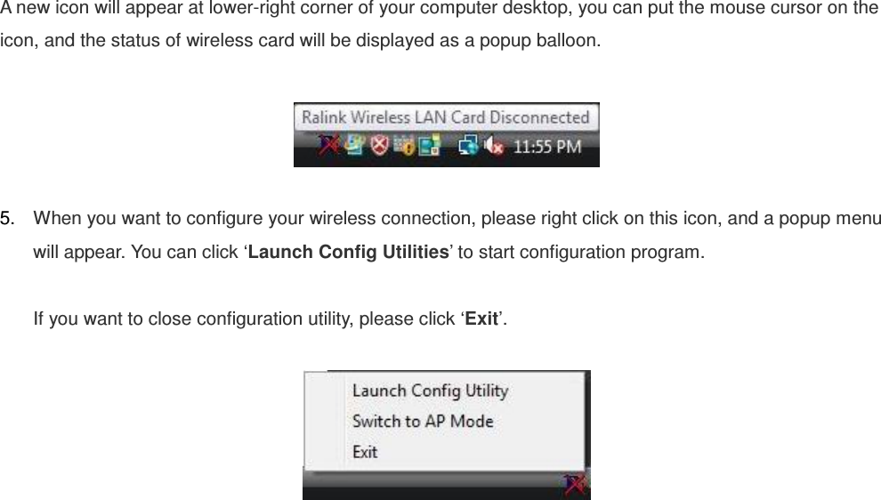 A new icon will appear at lower-right corner of your computer desktop, you can put the mouse cursor on the icon, and the status of wireless card will be displayed as a popup balloon.    5.  When you want to configure your wireless connection, please right click on this icon, and a popup menu will appear. You can click ‘Launch Config Utilities’ to start configuration program.  If you want to close configuration utility, please click ‘Exit’.   