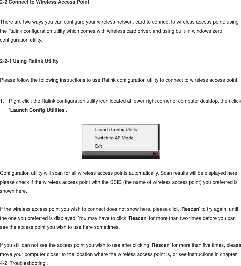 2-2 Connect to Wireless Access Point  There are two ways you can configure your wireless network card to connect to wireless access point: using the Ralink configuration utility which comes with wireless card driver, and using built-in windows zero configuration utility.  2-2-1 Using Ralink Utility  Please follow the following instructions to use Ralink configuration utility to connect to wireless access point.  1.  Right-click the Ralink configuration utility icon located at lower-right corner of computer desktop, then click ‘Launch Config Utilities’.    Configuration utility will scan for all wireless access points automatically. Scan results will be displayed here, please check if the wireless access point with the SSID (the name of wireless access point) you preferred is shown here.  If the wireless access point you wish to connect does not show here, please click ‘Rescan’ to try again, until the one you preferred is displayed. You may have to click ‘Rescan’ for more than two times before you can see the access point you wish to use here sometimes.  If you still can not see the access point you wish to use after clicking ‘Rescan’ for more than five times, please move your computer closer to the location where the wireless access point is, or see instructions in chapter 4-2 ‘Troubleshooting’. 