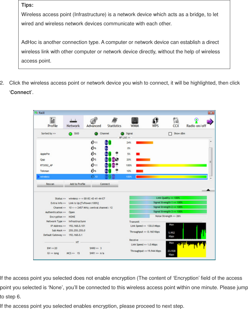  Tips: Wireless access point (Infrastructure) is a network device which acts as a bridge, to let wired and wireless network devices communicate with each other.  AdHoc is another connection type. A computer or network device can establish a direct wireless link with other computer or network device directly, without the help of wireless access point.  2.  Click the wireless access point or network device you wish to connect, it will be highlighted, then click ‘Connect’.    If the access point you selected does not enable encryption (The content of ‘Encryption’ field of the access point you selected is ‘None’, you’ll be connected to this wireless access point within one minute. Please jump to step 6. If the access point you selected enables encryption, please proceed to next step. 