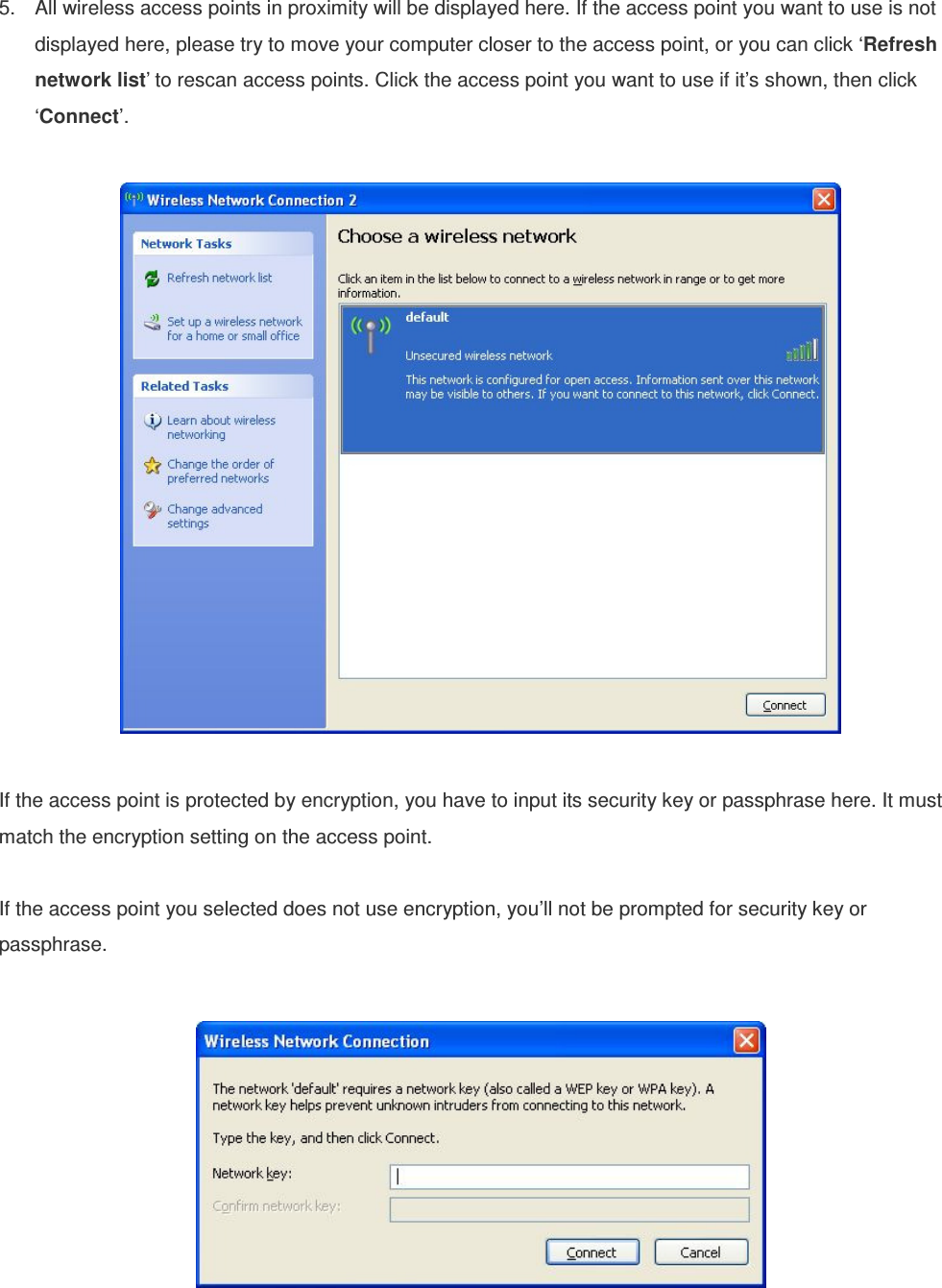  5.  All wireless access points in proximity will be displayed here. If the access point you want to use is not displayed here, please try to move your computer closer to the access point, or you can click ‘Refresh network list’ to rescan access points. Click the access point you want to use if it’s shown, then click ‘Connect’.    If the access point is protected by encryption, you have to input its security key or passphrase here. It must match the encryption setting on the access point.  If the access point you selected does not use encryption, you’ll not be prompted for security key or passphrase.      
