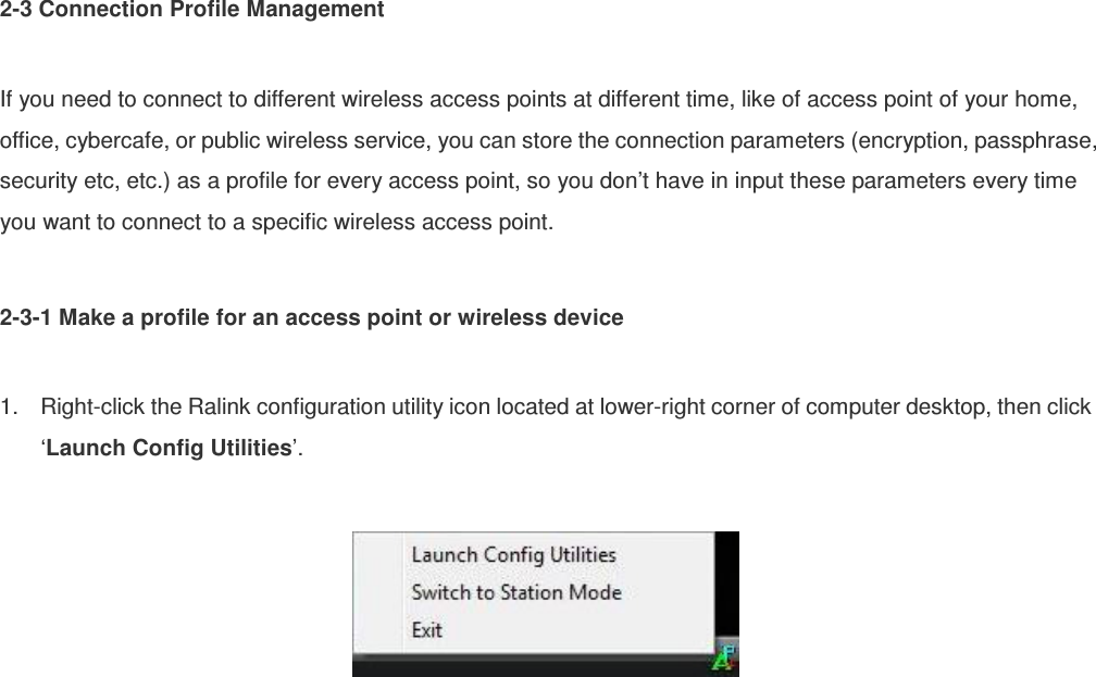 2-3 Connection Profile Management  If you need to connect to different wireless access points at different time, like of access point of your home, office, cybercafe, or public wireless service, you can store the connection parameters (encryption, passphrase, security etc, etc.) as a profile for every access point, so you don’t have in input these parameters every time you want to connect to a specific wireless access point.  2-3-1 Make a profile for an access point or wireless device  1.  Right-click the Ralink configuration utility icon located at lower-right corner of computer desktop, then click ‘Launch Config Utilities’.    