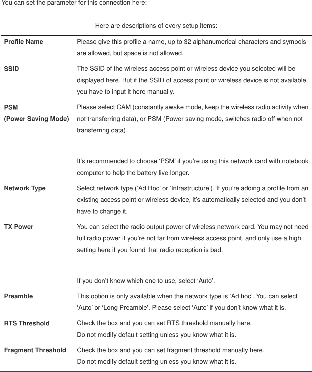 You can set the parameter for this connection here:  Here are descriptions of every setup items: Profile Name  Please give this profile a name, up to 32 alphanumerical characters and symbols are allowed, but space is not allowed. SSID  The SSID of the wireless access point or wireless device you selected will be displayed here. But if the SSID of access point or wireless device is not available, you have to input it here manually. PSM (Power Saving Mode) Please select CAM (constantly awake mode, keep the wireless radio activity when not transferring data), or PSM (Power saving mode, switches radio off when not transferring data).  It’s recommended to choose ‘PSM’ if you’re using this network card with notebook computer to help the battery live longer. Network Type  Select network type (‘Ad Hoc’ or ‘Infrastructure’). If you’re adding a profile from an existing access point or wireless device, it’s automatically selected and you don’t have to change it. TX Power  You can select the radio output power of wireless network card. You may not need full radio power if you’re not far from wireless access point, and only use a high setting here if you found that radio reception is bad.  If you don’t know which one to use, select ‘Auto’. Preamble  This option is only available when the network type is ‘Ad hoc’. You can select ‘Auto’ or ‘Long Preamble’. Please select ‘Auto’ if you don’t know what it is. RTS Threshold  Check the box and you can set RTS threshold manually here.   Do not modify default setting unless you know what it is. Fragment Threshold  Check the box and you can set fragment threshold manually here.   Do not modify default setting unless you know what it is.  