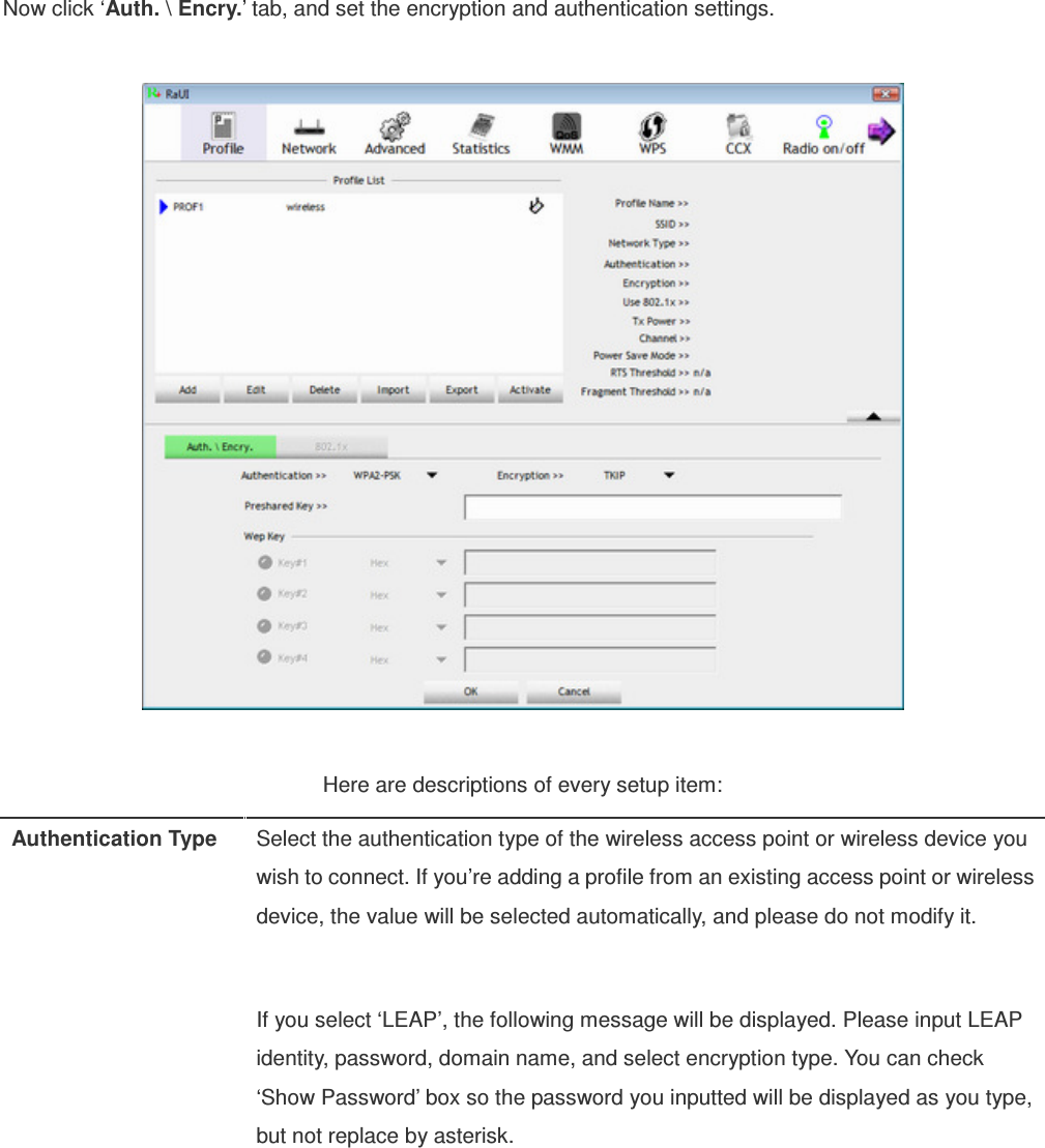 Now click ‘Auth. \ Encry.’ tab, and set the encryption and authentication settings.    Here are descriptions of every setup item: Authentication Type  Select the authentication type of the wireless access point or wireless device you wish to connect. If you’re adding a profile from an existing access point or wireless device, the value will be selected automatically, and please do not modify it.  If you select ‘LEAP’, the following message will be displayed. Please input LEAP identity, password, domain name, and select encryption type. You can check ‘Show Password’ box so the password you inputted will be displayed as you type, but not replace by asterisk.   