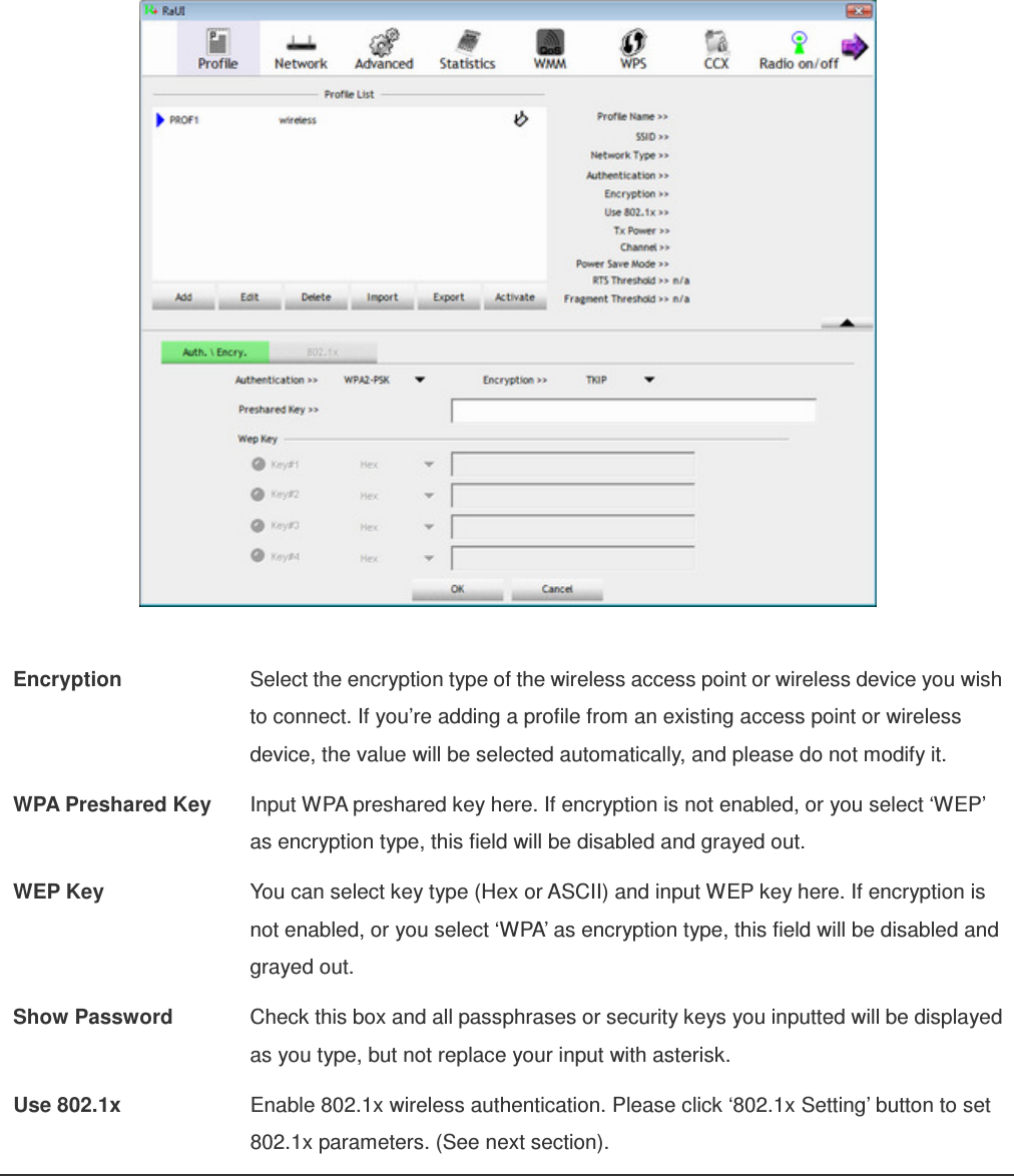   Encryption  Select the encryption type of the wireless access point or wireless device you wish to connect. If you’re adding a profile from an existing access point or wireless device, the value will be selected automatically, and please do not modify it. WPA Preshared Key  Input WPA preshared key here. If encryption is not enabled, or you select ‘WEP’ as encryption type, this field will be disabled and grayed out. WEP Key  You can select key type (Hex or ASCII) and input WEP key here. If encryption is not enabled, or you select ‘WPA’ as encryption type, this field will be disabled and grayed out. Show Password  Check this box and all passphrases or security keys you inputted will be displayed as you type, but not replace your input with asterisk. Use 802.1x  Enable 802.1x wireless authentication. Please click ‘802.1x Setting’ button to set 802.1x parameters. (See next section). 