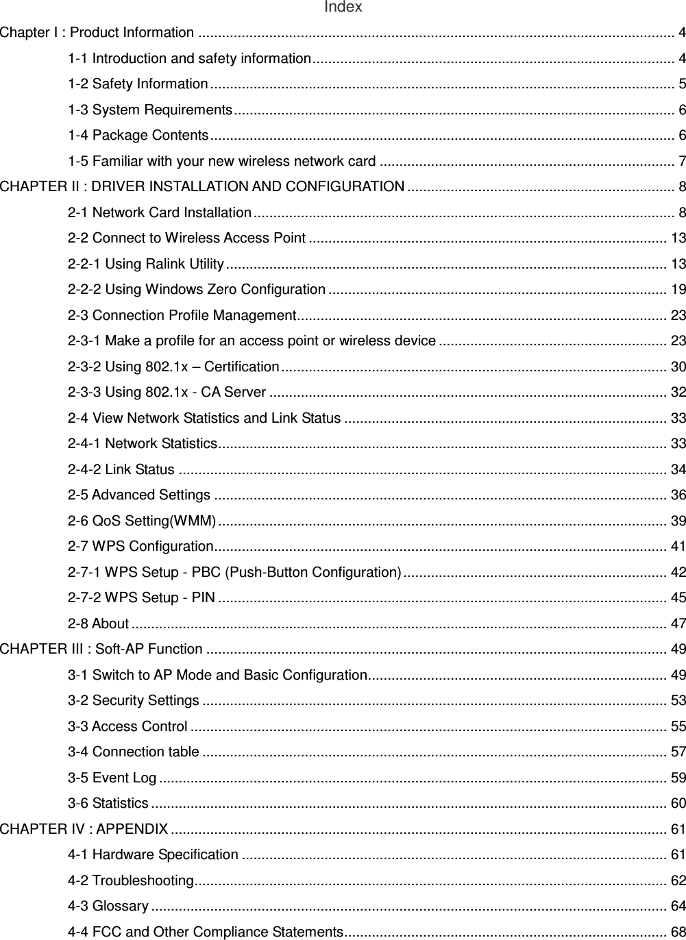 Index Chapter I : Product Information ......................................................................................................................... 4 1-1 Introduction and safety information............................................................................................ 4 1-2 Safety Information ...................................................................................................................... 5 1-3 System Requirements................................................................................................................ 6 1-4 Package Contents...................................................................................................................... 6 1-5 Familiar with your new wireless network card ........................................................................... 7 CHAPTER II : DRIVER INSTALLATION AND CONFIGURATION .................................................................... 8 2-1 Network Card Installation ........................................................................................................... 8 2-2 Connect to Wireless Access Point ........................................................................................... 13 2-2-1 Using Ralink Utility................................................................................................................ 13 2-2-2 Using Windows Zero Configuration ...................................................................................... 19 2-3 Connection Profile Management.............................................................................................. 23 2-3-1 Make a profile for an access point or wireless device .......................................................... 23 2-3-2 Using 802.1x – Certification.................................................................................................. 30 2-3-3 Using 802.1x - CA Server ..................................................................................................... 32 2-4 View Network Statistics and Link Status .................................................................................. 33 2-4-1 Network Statistics.................................................................................................................. 33 2-4-2 Link Status ............................................................................................................................ 34 2-5 Advanced Settings ................................................................................................................... 36 2-6 QoS Setting(WMM).................................................................................................................. 39 2-7 WPS Configuration................................................................................................................... 41 2-7-1 WPS Setup - PBC (Push-Button Configuration)................................................................... 42 2-7-2 WPS Setup - PIN .................................................................................................................. 45 2-8 About ........................................................................................................................................ 47 CHAPTER III : Soft-AP Function ..................................................................................................................... 49 3-1 Switch to AP Mode and Basic Configuration............................................................................ 49 3-2 Security Settings ...................................................................................................................... 53 3-3 Access Control ......................................................................................................................... 55 3-4 Connection table ...................................................................................................................... 57 3-5 Event Log ................................................................................................................................. 59 3-6 Statistics ................................................................................................................................... 60 CHAPTER IV : APPENDIX .............................................................................................................................. 61 4-1 Hardware Specification ............................................................................................................ 61 4-2 Troubleshooting........................................................................................................................ 62 4-3 Glossary ................................................................................................................................... 64 4-4 FCC and Other Compliance Statements.................................................................................. 68  