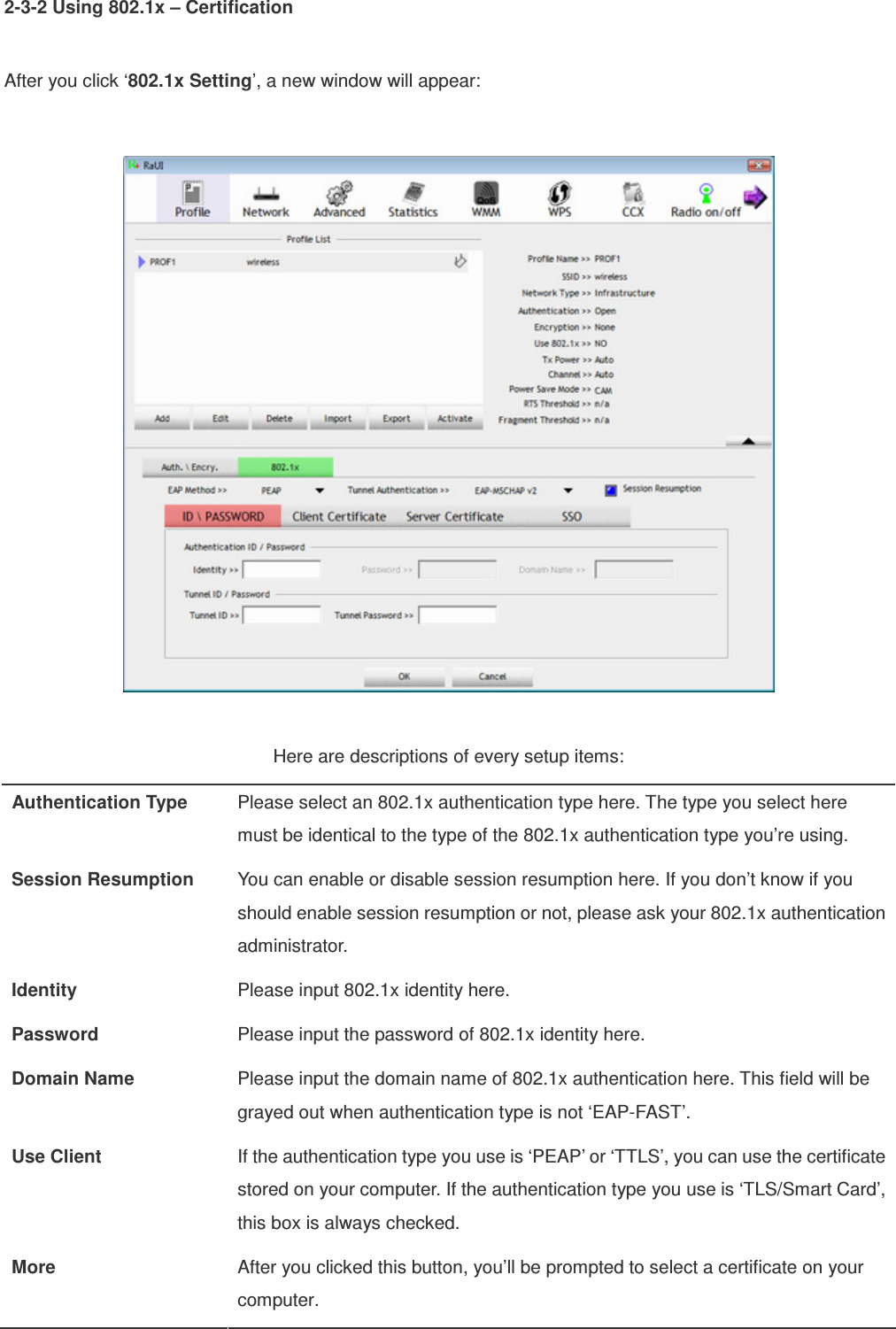 2-3-2 Using 802.1x – Certification  After you click ‘802.1x Setting’, a new window will appear:    Here are descriptions of every setup items: Authentication Type  Please select an 802.1x authentication type here. The type you select here must be identical to the type of the 802.1x authentication type you’re using. Session Resumption  You can enable or disable session resumption here. If you don’t know if you should enable session resumption or not, please ask your 802.1x authentication administrator. Identity  Please input 802.1x identity here. Password  Please input the password of 802.1x identity here. Domain Name  Please input the domain name of 802.1x authentication here. This field will be grayed out when authentication type is not ‘EAP-FAST’. Use Client  If the authentication type you use is ‘PEAP’ or ‘TTLS’, you can use the certificate stored on your computer. If the authentication type you use is ‘TLS/Smart Card’, this box is always checked. More  After you clicked this button, you’ll be prompted to select a certificate on your computer. 