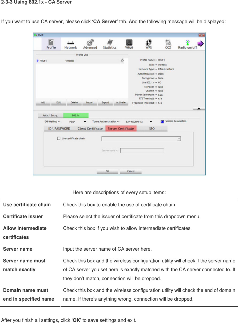 2-3-3 Using 802.1x - CA Server  If you want to use CA server, please click ‘CA Server’ tab. And the following message will be displayed:   Here are descriptions of every setup items: Use certificate chain  Check this box to enable the use of certificate chain. Certificate Issuer  Please select the issuer of certificate from this dropdown menu. Allow intermediate certificates Check this box if you wish to allow intermediate certificates Server name  Input the server name of CA server here. Server name must match exactly Check this box and the wireless configuration utility will check if the server name of CA server you set here is exactly matched with the CA server connected to. If they don’t match, connection will be dropped. Domain name must end in specified name Check this box and the wireless configuration utility will check the end of domain name. If there’s anything wrong, connection will be dropped.  After you finish all settings, click ‘OK’ to save settings and exit. 