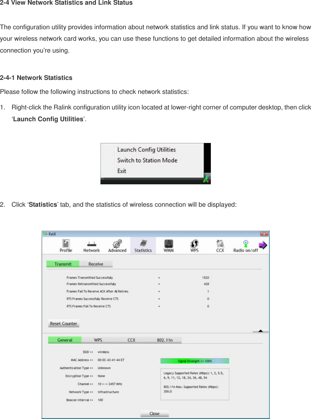 2-4 View Network Statistics and Link Status  The configuration utility provides information about network statistics and link status. If you want to know how your wireless network card works, you can use these functions to get detailed information about the wireless connection you’re using.  2-4-1 Network Statistics Please follow the following instructions to check network statistics: 1.  Right-click the Ralink configuration utility icon located at lower-right corner of computer desktop, then click ‘Launch Config Utilities’.    2.  Click ‘Statistics’ tab, and the statistics of wireless connection will be displayed:   