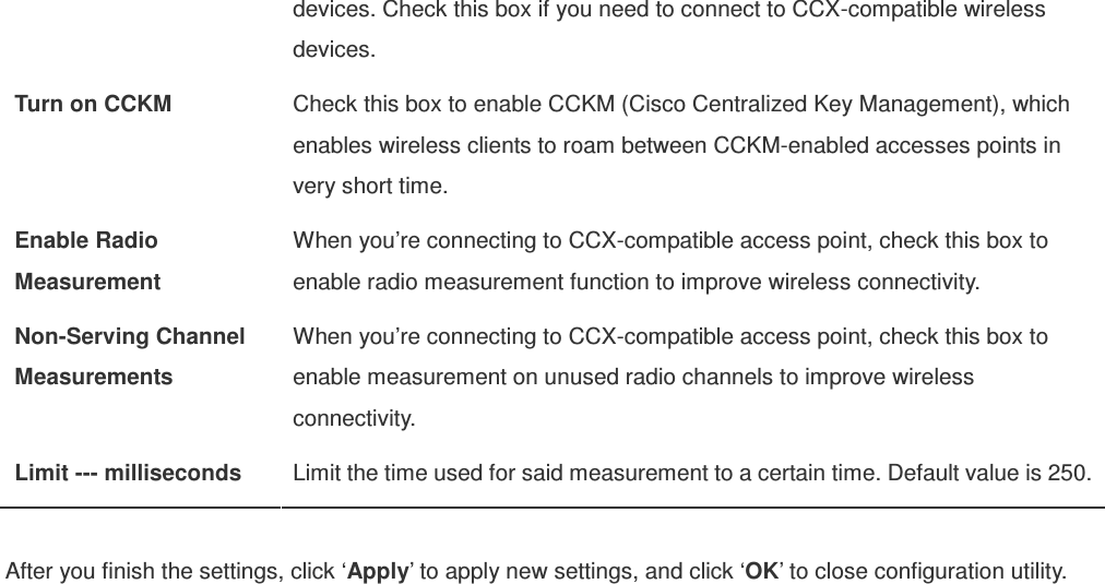 devices. Check this box if you need to connect to CCX-compatible wireless devices. Turn on CCKM  Check this box to enable CCKM (Cisco Centralized Key Management), which enables wireless clients to roam between CCKM-enabled accesses points in very short time. Enable Radio Measurement When you’re connecting to CCX-compatible access point, check this box to enable radio measurement function to improve wireless connectivity. Non-Serving Channel Measurements When you’re connecting to CCX-compatible access point, check this box to enable measurement on unused radio channels to improve wireless connectivity. Limit --- milliseconds  Limit the time used for said measurement to a certain time. Default value is 250.  After you finish the settings, click ‘Apply’ to apply new settings, and click ‘OK’ to close configuration utility.  