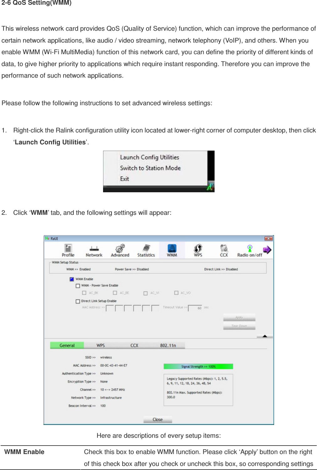 2-6 QoS Setting(WMM)  This wireless network card provides QoS (Quality of Service) function, which can improve the performance of certain network applications, like audio / video streaming, network telephony (VoIP), and others. When you enable WMM (Wi-Fi MultiMedia) function of this network card, you can define the priority of different kinds of data, to give higher priority to applications which require instant responding. Therefore you can improve the performance of such network applications.  Please follow the following instructions to set advanced wireless settings:  1.  Right-click the Ralink configuration utility icon located at lower-right corner of computer desktop, then click ‘Launch Config Utilities’.   2.  Click ‘WMM’ tab, and the following settings will appear:   Here are descriptions of every setup items: WMM Enable  Check this box to enable WMM function. Please click ‘Apply’ button on the right of this check box after you check or uncheck this box, so corresponding settings 
