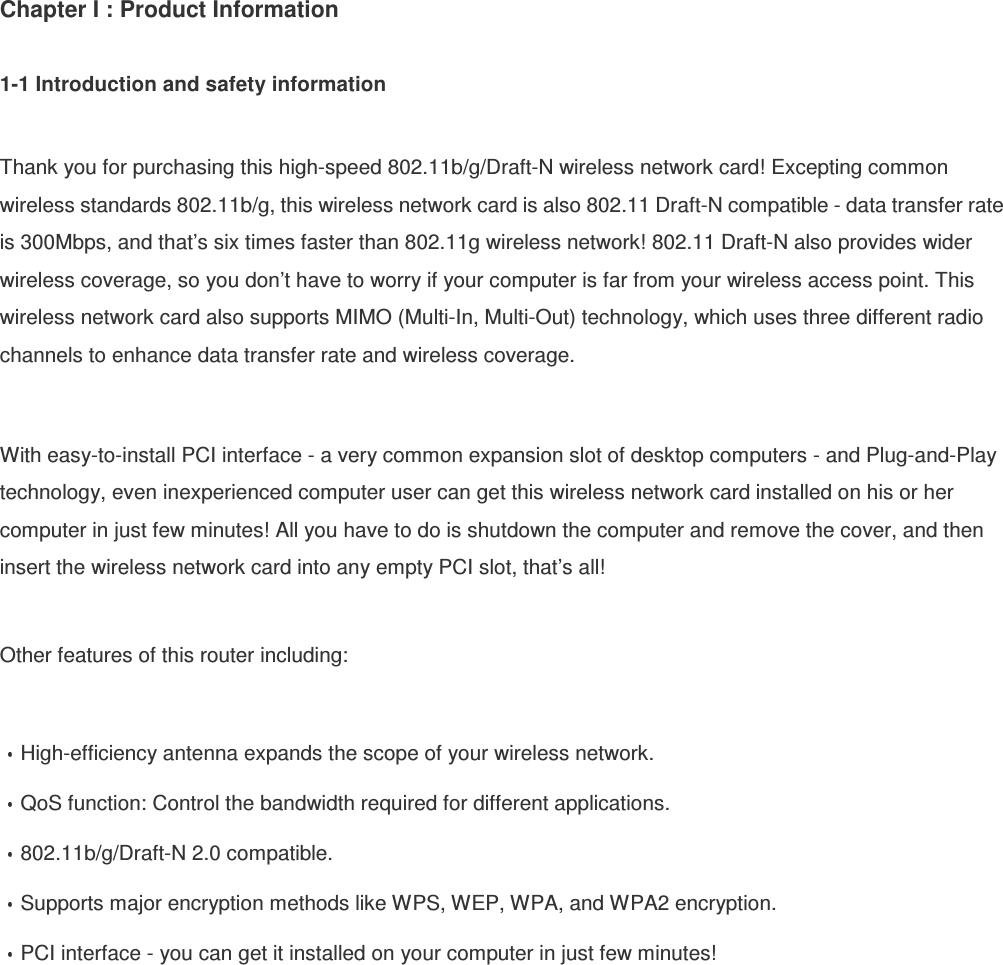 Chapter I : Product Information  1-1 Introduction and safety information  Thank you for purchasing this high-speed 802.11b/g/Draft-N wireless network card! Excepting common wireless standards 802.11b/g, this wireless network card is also 802.11 Draft-N compatible - data transfer rate is 300Mbps, and that’s six times faster than 802.11g wireless network! 802.11 Draft-N also provides wider wireless coverage, so you don’t have to worry if your computer is far from your wireless access point. This wireless network card also supports MIMO (Multi-In, Multi-Out) technology, which uses three different radio channels to enhance data transfer rate and wireless coverage.  With easy-to-install PCI interface - a very common expansion slot of desktop computers - and Plug-and-Play technology, even inexperienced computer user can get this wireless network card installed on his or her computer in just few minutes! All you have to do is shutdown the computer and remove the cover, and then insert the wireless network card into any empty PCI slot, that’s all!  Other features of this router including:  High-efficiency antenna expands the scope of your wireless network. QoS function: Control the bandwidth required for different applications. 802.11b/g/Draft-N 2.0 compatible. Supports major encryption methods like WPS, WEP, WPA, and WPA2 encryption. PCI interface - you can get it installed on your computer in just few minutes!  