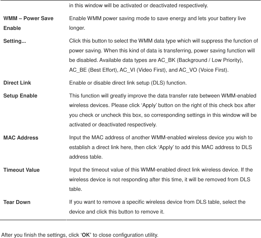 in this window will be activated or deactivated respectively. WMM – Power Save Enable Enable WMM power saving mode to save energy and lets your battery live longer. Setting...  Click this button to select the WMM data type which will suppress the function of power saving. When this kind of data is transferring, power saving function will be disabled. Available data types are AC_BK (Background / Low Priority), AC_BE (Best Effort), AC_VI (Video First), and AC_VO (Voice First). Direct Link  Enable or disable direct link setup (DLS) function. Setup Enable  This function will greatly improve the data transfer rate between WMM-enabled wireless devices. Please click ‘Apply’ button on the right of this check box after you check or uncheck this box, so corresponding settings in this window will be activated or deactivated respectively. MAC Address  Input the MAC address of another WMM-enabled wireless device you wish to establish a direct link here, then click ‘Apply’ to add this MAC address to DLS address table. Timeout Value  Input the timeout value of this WMM-enabled direct link wireless device. If the wireless device is not responding after this time, it will be removed from DLS table. Tear Down  If you want to remove a specific wireless device from DLS table, select the device and click this button to remove it.  After you finish the settings, click ‘OK’ to close configuration utility. 