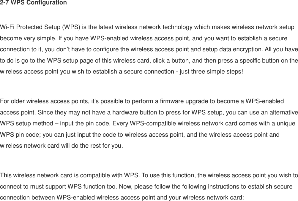 2-7 WPS Configuration  Wi-Fi Protected Setup (WPS) is the latest wireless network technology which makes wireless network setup become very simple. If you have WPS-enabled wireless access point, and you want to establish a secure connection to it, you don’t have to configure the wireless access point and setup data encryption. All you have to do is go to the WPS setup page of this wireless card, click a button, and then press a specific button on the wireless access point you wish to establish a secure connection - just three simple steps!    For older wireless access points, it’s possible to perform a firmware upgrade to become a WPS-enabled access point. Since they may not have a hardware button to press for WPS setup, you can use an alternative WPS setup method – input the pin code. Every WPS-compatible wireless network card comes with a unique WPS pin code; you can just input the code to wireless access point, and the wireless access point and wireless network card will do the rest for you.  This wireless network card is compatible with WPS. To use this function, the wireless access point you wish to connect to must support WPS function too. Now, please follow the following instructions to establish secure connection between WPS-enabled wireless access point and your wireless network card: 
