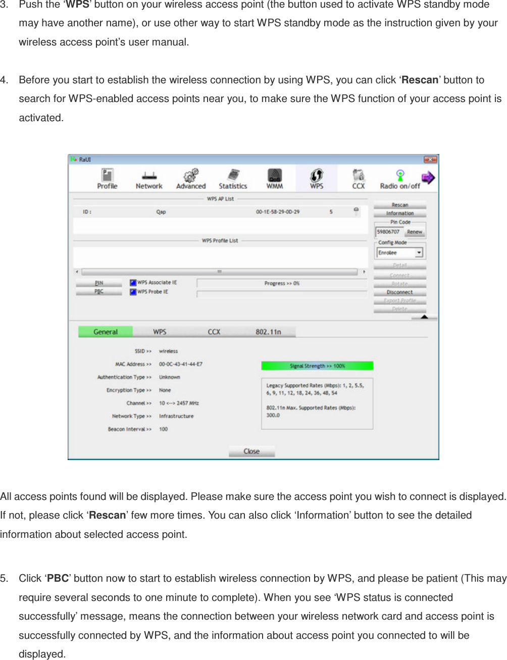 3.  Push the ‘WPS’ button on your wireless access point (the button used to activate WPS standby mode may have another name), or use other way to start WPS standby mode as the instruction given by your wireless access point’s user manual.  4.  Before you start to establish the wireless connection by using WPS, you can click ‘Rescan’ button to search for WPS-enabled access points near you, to make sure the WPS function of your access point is activated.    All access points found will be displayed. Please make sure the access point you wish to connect is displayed. If not, please click ‘Rescan’ few more times. You can also click ‘Information’ button to see the detailed information about selected access point.  5.  Click ‘PBC’ button now to start to establish wireless connection by WPS, and please be patient (This may require several seconds to one minute to complete). When you see ‘WPS status is connected successfully’ message, means the connection between your wireless network card and access point is successfully connected by WPS, and the information about access point you connected to will be displayed. 