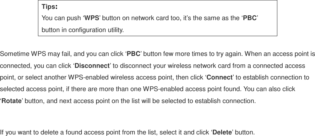 Tips: You can push ‘WPS’ button on network card too, it’s the same as the ‘PBC’ button in configuration utility.  Sometime WPS may fail, and you can click ‘PBC’ button few more times to try again. When an access point is connected, you can click ‘Disconnect’ to disconnect your wireless network card from a connected access point, or select another WPS-enabled wireless access point, then click ‘Connect’ to establish connection to selected access point, if there are more than one WPS-enabled access point found. You can also click ‘Rotate’ button, and next access point on the list will be selected to establish connection.  If you want to delete a found access point from the list, select it and click ‘Delete’ button.    