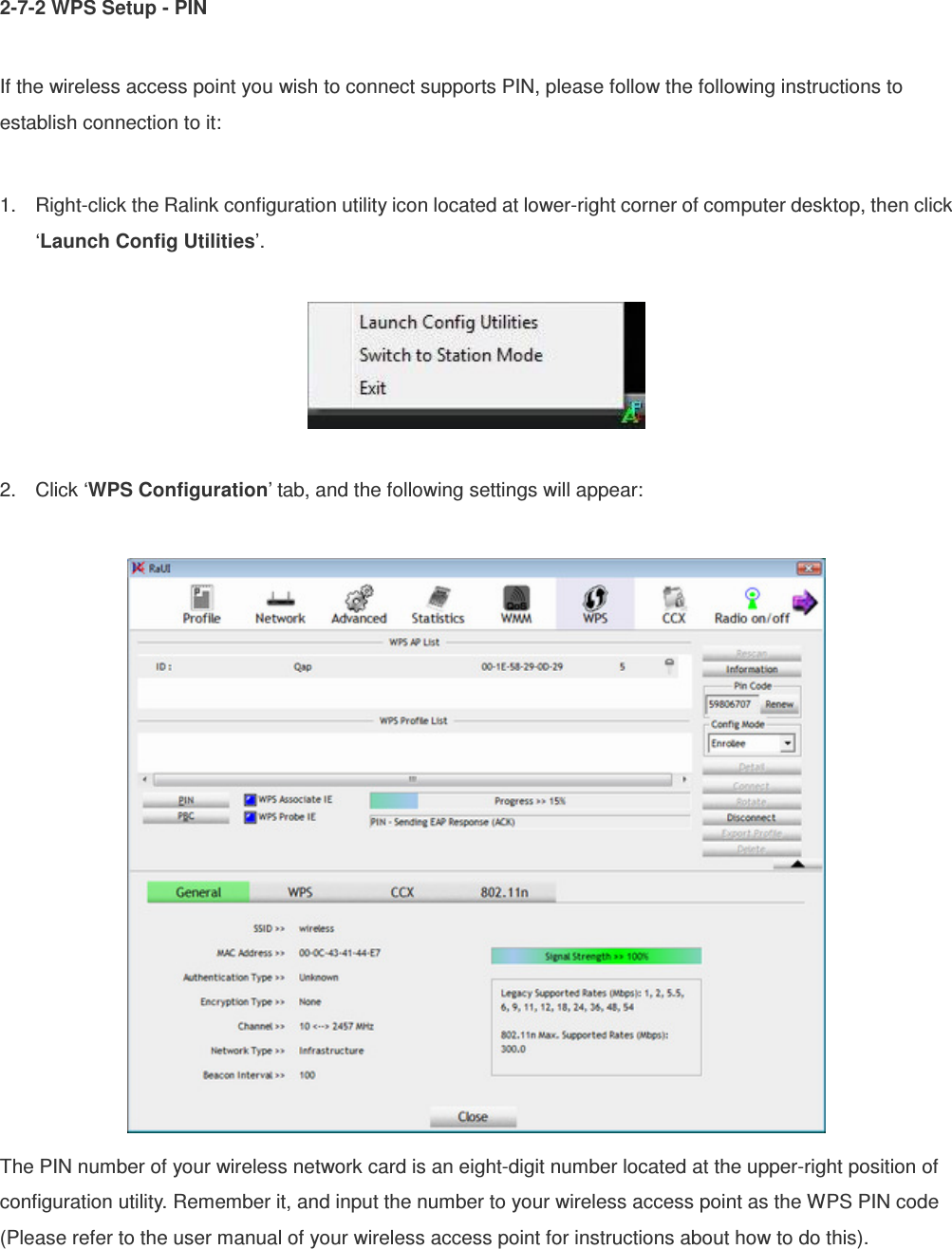 2-7-2 WPS Setup - PIN  If the wireless access point you wish to connect supports PIN, please follow the following instructions to establish connection to it:  1.  Right-click the Ralink configuration utility icon located at lower-right corner of computer desktop, then click ‘Launch Config Utilities’.    2.  Click ‘WPS Configuration’ tab, and the following settings will appear:   The PIN number of your wireless network card is an eight-digit number located at the upper-right position of configuration utility. Remember it, and input the number to your wireless access point as the WPS PIN code (Please refer to the user manual of your wireless access point for instructions about how to do this). 