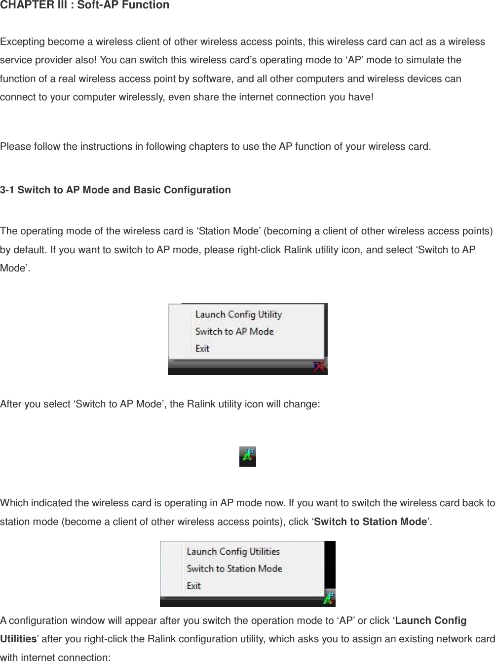 CHAPTER III : Soft-AP Function    Excepting become a wireless client of other wireless access points, this wireless card can act as a wireless service provider also! You can switch this wireless card’s operating mode to ‘AP’ mode to simulate the function of a real wireless access point by software, and all other computers and wireless devices can connect to your computer wirelessly, even share the internet connection you have!  Please follow the instructions in following chapters to use the AP function of your wireless card.  3-1 Switch to AP Mode and Basic Configuration  The operating mode of the wireless card is ‘Station Mode’ (becoming a client of other wireless access points) by default. If you want to switch to AP mode, please right-click Ralink utility icon, and select ‘Switch to AP Mode’.    After you select ‘Switch to AP Mode’, the Ralink utility icon will change:    Which indicated the wireless card is operating in AP mode now. If you want to switch the wireless card back to station mode (become a client of other wireless access points), click ‘Switch to Station Mode’.  A configuration window will appear after you switch the operation mode to ‘AP’ or click ‘Launch Config Utilities’ after you right-click the Ralink configuration utility, which asks you to assign an existing network card with internet connection:  