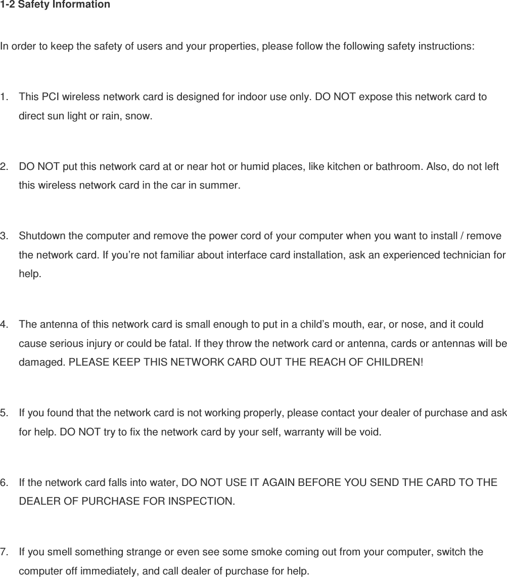 1-2 Safety Information  In order to keep the safety of users and your properties, please follow the following safety instructions:  1.  This PCI wireless network card is designed for indoor use only. DO NOT expose this network card to direct sun light or rain, snow.  2.  DO NOT put this network card at or near hot or humid places, like kitchen or bathroom. Also, do not left this wireless network card in the car in summer.  3.  Shutdown the computer and remove the power cord of your computer when you want to install / remove the network card. If you’re not familiar about interface card installation, ask an experienced technician for help.  4.  The antenna of this network card is small enough to put in a child’s mouth, ear, or nose, and it could cause serious injury or could be fatal. If they throw the network card or antenna, cards or antennas will be damaged. PLEASE KEEP THIS NETWORK CARD OUT THE REACH OF CHILDREN!  5.  If you found that the network card is not working properly, please contact your dealer of purchase and ask for help. DO NOT try to fix the network card by your self, warranty will be void.  6.  If the network card falls into water, DO NOT USE IT AGAIN BEFORE YOU SEND THE CARD TO THE DEALER OF PURCHASE FOR INSPECTION.  7.  If you smell something strange or even see some smoke coming out from your computer, switch the computer off immediately, and call dealer of purchase for help. 