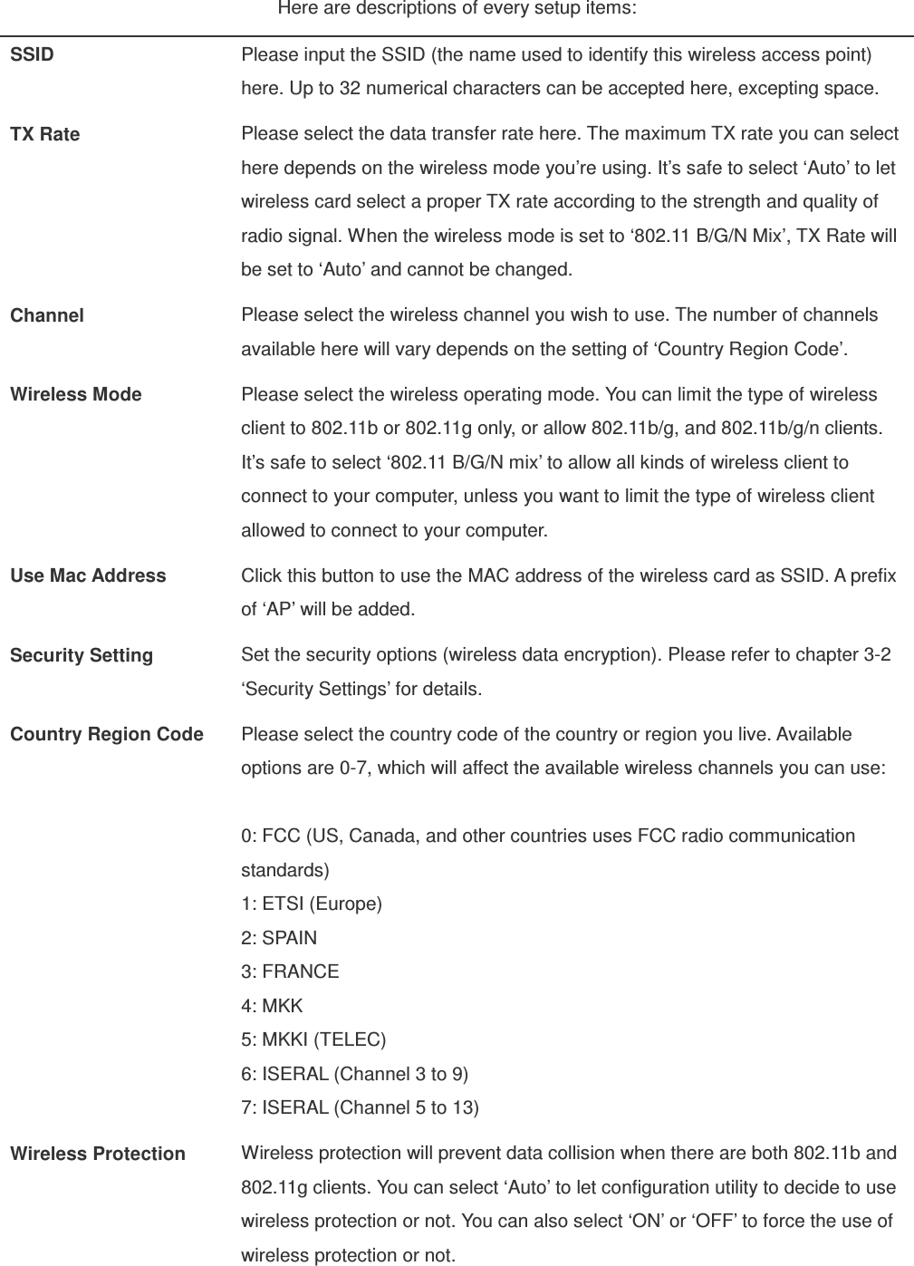 Here are descriptions of every setup items: SSID  Please input the SSID (the name used to identify this wireless access point) here. Up to 32 numerical characters can be accepted here, excepting space. TX Rate  Please select the data transfer rate here. The maximum TX rate you can select here depends on the wireless mode you’re using. It’s safe to select ‘Auto’ to let wireless card select a proper TX rate according to the strength and quality of radio signal. When the wireless mode is set to ‘802.11 B/G/N Mix’, TX Rate will be set to ‘Auto’ and cannot be changed. Channel  Please select the wireless channel you wish to use. The number of channels available here will vary depends on the setting of ‘Country Region Code’. Wireless Mode  Please select the wireless operating mode. You can limit the type of wireless client to 802.11b or 802.11g only, or allow 802.11b/g, and 802.11b/g/n clients. It’s safe to select ‘802.11 B/G/N mix’ to allow all kinds of wireless client to connect to your computer, unless you want to limit the type of wireless client allowed to connect to your computer. Use Mac Address  Click this button to use the MAC address of the wireless card as SSID. A prefix of ‘AP’ will be added. Security Setting  Set the security options (wireless data encryption). Please refer to chapter 3-2 ‘Security Settings’ for details. Country Region Code  Please select the country code of the country or region you live. Available options are 0-7, which will affect the available wireless channels you can use:  0: FCC (US, Canada, and other countries uses FCC radio communication standards) 1: ETSI (Europe) 2: SPAIN 3: FRANCE 4: MKK 5: MKKI (TELEC) 6: ISERAL (Channel 3 to 9) 7: ISERAL (Channel 5 to 13) Wireless Protection  Wireless protection will prevent data collision when there are both 802.11b and 802.11g clients. You can select ‘Auto’ to let configuration utility to decide to use wireless protection or not. You can also select ‘ON’ or ‘OFF’ to force the use of wireless protection or not.    