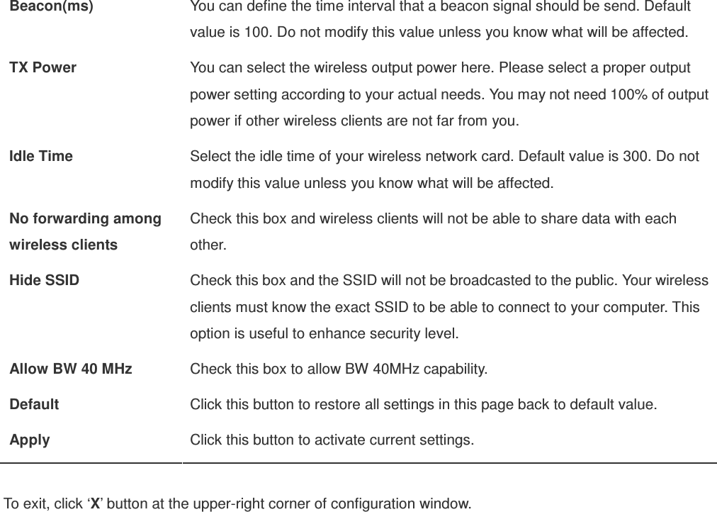 Beacon(ms)  You can define the time interval that a beacon signal should be send. Default value is 100. Do not modify this value unless you know what will be affected. TX Power  You can select the wireless output power here. Please select a proper output power setting according to your actual needs. You may not need 100% of output power if other wireless clients are not far from you. Idle Time  Select the idle time of your wireless network card. Default value is 300. Do not modify this value unless you know what will be affected. No forwarding among wireless clients Check this box and wireless clients will not be able to share data with each other. Hide SSID  Check this box and the SSID will not be broadcasted to the public. Your wireless clients must know the exact SSID to be able to connect to your computer. This option is useful to enhance security level. Allow BW 40 MHz  Check this box to allow BW 40MHz capability. Default  Click this button to restore all settings in this page back to default value. Apply  Click this button to activate current settings.  To exit, click ‘X’ button at the upper-right corner of configuration window.   