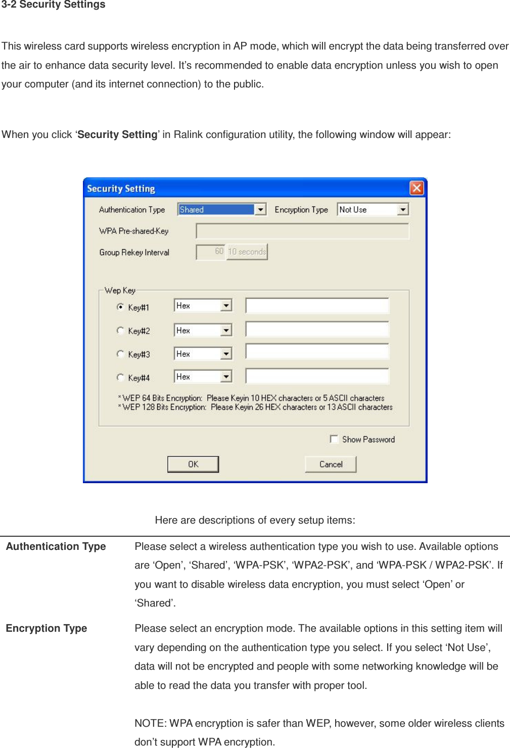 3-2 Security Settings  This wireless card supports wireless encryption in AP mode, which will encrypt the data being transferred over the air to enhance data security level. It’s recommended to enable data encryption unless you wish to open your computer (and its internet connection) to the public.  When you click ‘Security Setting’ in Ralink configuration utility, the following window will appear:    Here are descriptions of every setup items: Authentication Type  Please select a wireless authentication type you wish to use. Available options are ‘Open’, ‘Shared’, ‘WPA-PSK’, ‘WPA2-PSK’, and ‘WPA-PSK / WPA2-PSK’. If you want to disable wireless data encryption, you must select ‘Open’ or ‘Shared’. Encryption Type  Please select an encryption mode. The available options in this setting item will vary depending on the authentication type you select. If you select ‘Not Use’, data will not be encrypted and people with some networking knowledge will be able to read the data you transfer with proper tool.  NOTE: WPA encryption is safer than WEP, however, some older wireless clients don’t support WPA encryption. 