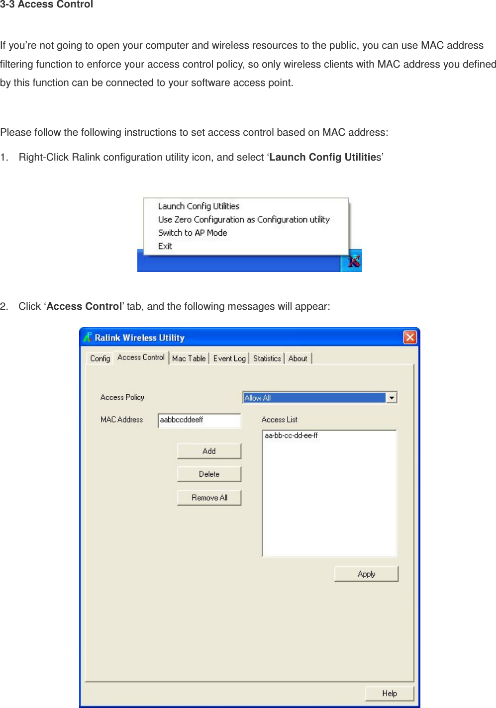 3-3 Access Control  If you’re not going to open your computer and wireless resources to the public, you can use MAC address filtering function to enforce your access control policy, so only wireless clients with MAC address you defined by this function can be connected to your software access point.  Please follow the following instructions to set access control based on MAC address: 1.  Right-Click Ralink configuration utility icon, and select ‘Launch Config Utilities’    2.  Click ‘Access Control’ tab, and the following messages will appear:   
