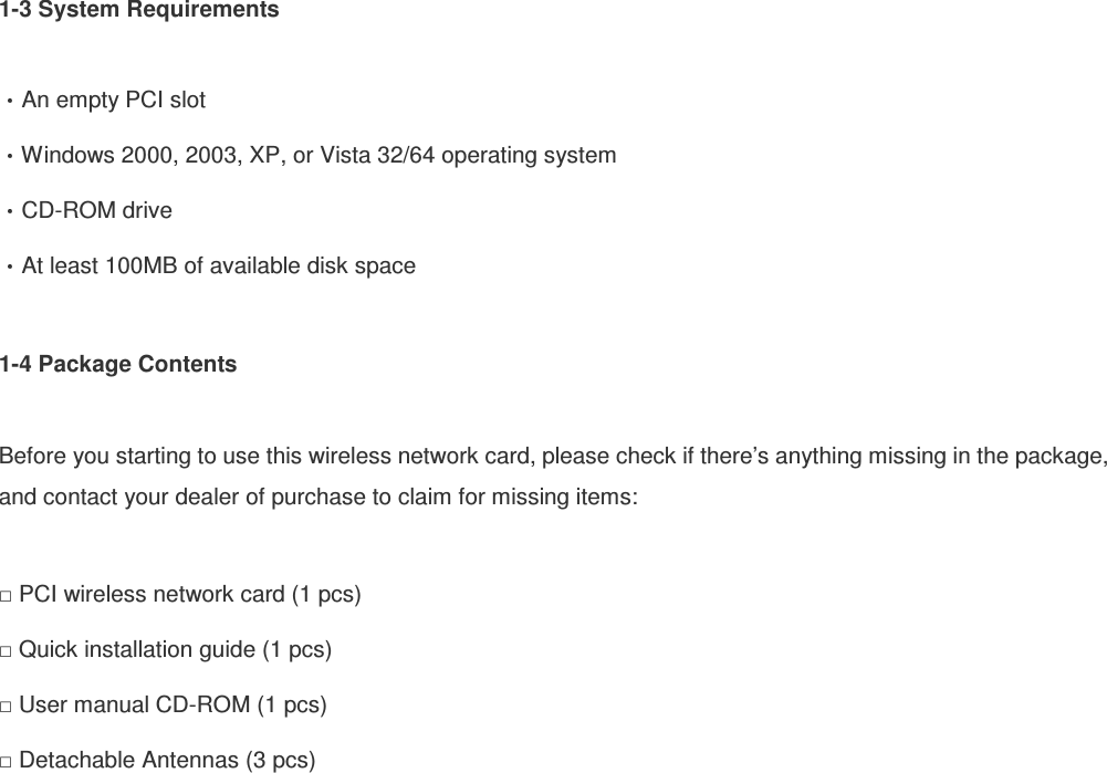 1-3 System Requirements  An empty PCI slot Windows 2000, 2003, XP, or Vista 32/64 operating system CD-ROM drive At least 100MB of available disk space  1-4 Package Contents  Before you starting to use this wireless network card, please check if there’s anything missing in the package, and contact your dealer of purchase to claim for missing items:  □ PCI wireless network card (1 pcs) □ Quick installation guide (1 pcs) □ User manual CD-ROM (1 pcs) □ Detachable Antennas (3 pcs)   