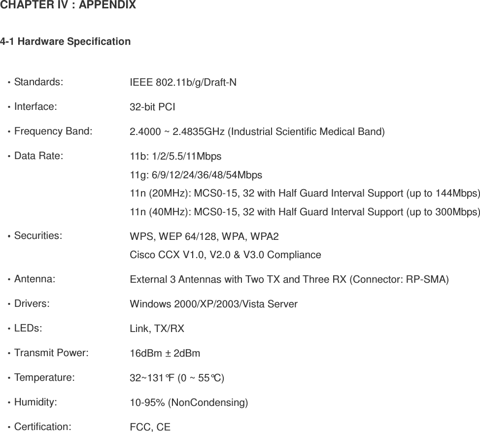 CHAPTER IV : APPENDIX  4-1 Hardware Specification  Standards:  IEEE 802.11b/g/Draft-N Interface:  32-bit PCI Frequency Band:  2.4000 ~ 2.4835GHz (Industrial Scientific Medical Band) Data Rate:  11b: 1/2/5.5/11Mbps 11g: 6/9/12/24/36/48/54Mbps 11n (20MHz): MCS0-15, 32 with Half Guard Interval Support (up to 144Mbps) 11n (40MHz): MCS0-15, 32 with Half Guard Interval Support (up to 300Mbps) Securities:  WPS, WEP 64/128, WPA, WPA2 Cisco CCX V1.0, V2.0 &amp; V3.0 Compliance Antenna:  External 3 Antennas with Two TX and Three RX (Connector: RP-SMA) Drivers:  Windows 2000/XP/2003/Vista Server LEDs:  Link, TX/RX Transmit Power:  16dBm ± 2dBm Temperature:  32~131°F (0 ~ 55°C) Humidity:  10-95% (NonCondensing) Certification:  FCC, CE  
