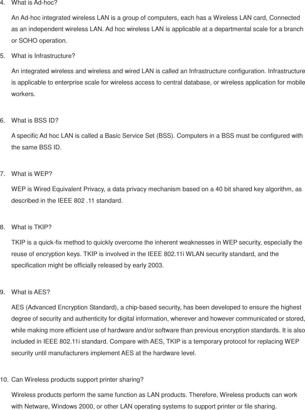 4.  What is Ad-hoc? An Ad-hoc integrated wireless LAN is a group of computers, each has a Wireless LAN card, Connected as an independent wireless LAN. Ad hoc wireless LAN is applicable at a departmental scale for a branch or SOHO operation. 5.  What is Infrastructure? An integrated wireless and wireless and wired LAN is called an Infrastructure configuration. Infrastructure is applicable to enterprise scale for wireless access to central database, or wireless application for mobile workers.  6.  What is BSS ID? A specific Ad hoc LAN is called a Basic Service Set (BSS). Computers in a BSS must be configured with the same BSS ID.  7.  What is WEP? WEP is Wired Equivalent Privacy, a data privacy mechanism based on a 40 bit shared key algorithm, as described in the IEEE 802 .11 standard.  8.  What is TKIP? TKIP is a quick-fix method to quickly overcome the inherent weaknesses in WEP security, especially the reuse of encryption keys. TKIP is involved in the IEEE 802.11i WLAN security standard, and the specification might be officially released by early 2003.  9.  What is AES? AES (Advanced Encryption Standard), a chip-based security, has been developed to ensure the highest degree of security and authenticity for digital information, wherever and however communicated or stored, while making more efficient use of hardware and/or software than previous encryption standards. It is also included in IEEE 802.11i standard. Compare with AES, TKIP is a temporary protocol for replacing WEP security until manufacturers implement AES at the hardware level.  10.  Can Wireless products support printer sharing?   Wireless products perform the same function as LAN products. Therefore, Wireless products can work with Netware, Windows 2000, or other LAN operating systems to support printer or file sharing.  