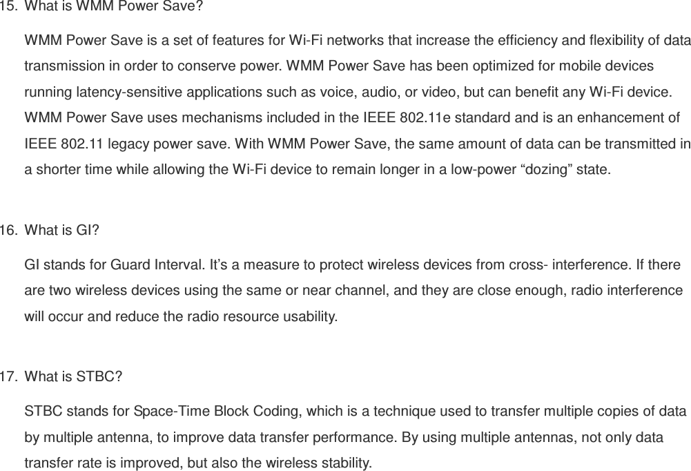 15.  What is WMM Power Save? WMM Power Save is a set of features for Wi-Fi networks that increase the efficiency and flexibility of data transmission in order to conserve power. WMM Power Save has been optimized for mobile devices running latency-sensitive applications such as voice, audio, or video, but can benefit any Wi-Fi device. WMM Power Save uses mechanisms included in the IEEE 802.11e standard and is an enhancement of IEEE 802.11 legacy power save. With WMM Power Save, the same amount of data can be transmitted in a shorter time while allowing the Wi-Fi device to remain longer in a low-power “dozing” state.  16.  What is GI? GI stands for Guard Interval. It’s a measure to protect wireless devices from cross- interference. If there are two wireless devices using the same or near channel, and they are close enough, radio interference will occur and reduce the radio resource usability.  17.  What is STBC? STBC stands for Space-Time Block Coding, which is a technique used to transfer multiple copies of data by multiple antenna, to improve data transfer performance. By using multiple antennas, not only data transfer rate is improved, but also the wireless stability.    