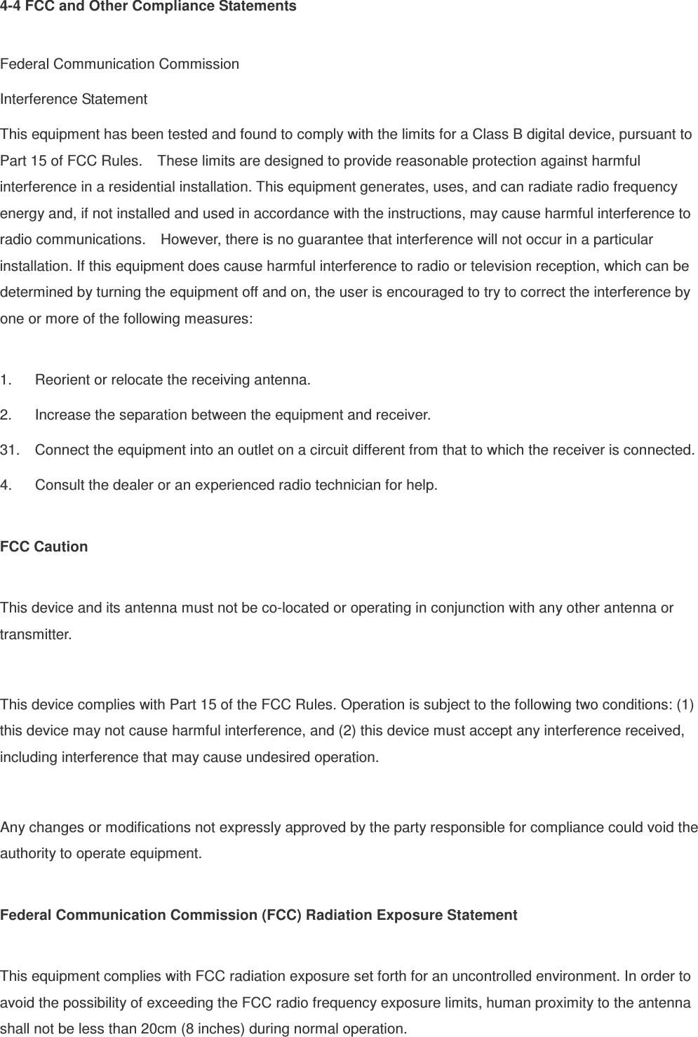 4-4 FCC and Other Compliance Statements  Federal Communication Commission Interference Statement This equipment has been tested and found to comply with the limits for a Class B digital device, pursuant to Part 15 of FCC Rules.    These limits are designed to provide reasonable protection against harmful interference in a residential installation. This equipment generates, uses, and can radiate radio frequency energy and, if not installed and used in accordance with the instructions, may cause harmful interference to radio communications.    However, there is no guarantee that interference will not occur in a particular installation. If this equipment does cause harmful interference to radio or television reception, which can be determined by turning the equipment off and on, the user is encouraged to try to correct the interference by one or more of the following measures:      1.  Reorient or relocate the receiving antenna. 2.  Increase the separation between the equipment and receiver. 31.  Connect the equipment into an outlet on a circuit different from that to which the receiver is connected. 4.  Consult the dealer or an experienced radio technician for help.  FCC Caution  This device and its antenna must not be co-located or operating in conjunction with any other antenna or transmitter.  This device complies with Part 15 of the FCC Rules. Operation is subject to the following two conditions: (1) this device may not cause harmful interference, and (2) this device must accept any interference received, including interference that may cause undesired operation.  Any changes or modifications not expressly approved by the party responsible for compliance could void the authority to operate equipment.  Federal Communication Commission (FCC) Radiation Exposure Statement  This equipment complies with FCC radiation exposure set forth for an uncontrolled environment. In order to avoid the possibility of exceeding the FCC radio frequency exposure limits, human proximity to the antenna shall not be less than 20cm (8 inches) during normal operation. 