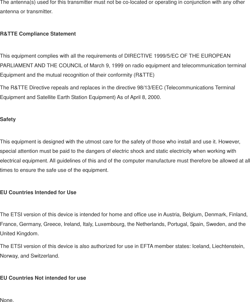 The antenna(s) used for this transmitter must not be co-located or operating in conjunction with any other antenna or transmitter.  R&amp;TTE Compliance Statement  This equipment complies with all the requirements of DIRECTIVE 1999/5/EC OF THE EUROPEAN PARLIAMENT AND THE COUNCIL of March 9, 1999 on radio equipment and telecommunication terminal Equipment and the mutual recognition of their conformity (R&amp;TTE) The R&amp;TTE Directive repeals and replaces in the directive 98/13/EEC (Telecommunications Terminal Equipment and Satellite Earth Station Equipment) As of April 8, 2000.  Safety  This equipment is designed with the utmost care for the safety of those who install and use it. However, special attention must be paid to the dangers of electric shock and static electricity when working with electrical equipment. All guidelines of this and of the computer manufacture must therefore be allowed at all times to ensure the safe use of the equipment.  EU Countries Intended for Use    The ETSI version of this device is intended for home and office use in Austria, Belgium, Denmark, Finland, France, Germany, Greece, Ireland, Italy, Luxembourg, the Netherlands, Portugal, Spain, Sweden, and the United Kingdom. The ETSI version of this device is also authorized for use in EFTA member states: Iceland, Liechtenstein, Norway, and Switzerland.  EU Countries Not intended for use    None.  