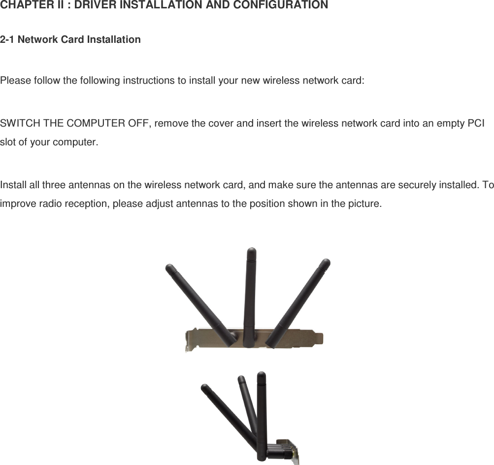 CHAPTER II : DRIVER INSTALLATION AND CONFIGURATION  2-1 Network Card Installation  Please follow the following instructions to install your new wireless network card:  SWITCH THE COMPUTER OFF, remove the cover and insert the wireless network card into an empty PCI slot of your computer.  Install all three antennas on the wireless network card, and make sure the antennas are securely installed. To improve radio reception, please adjust antennas to the position shown in the picture.    