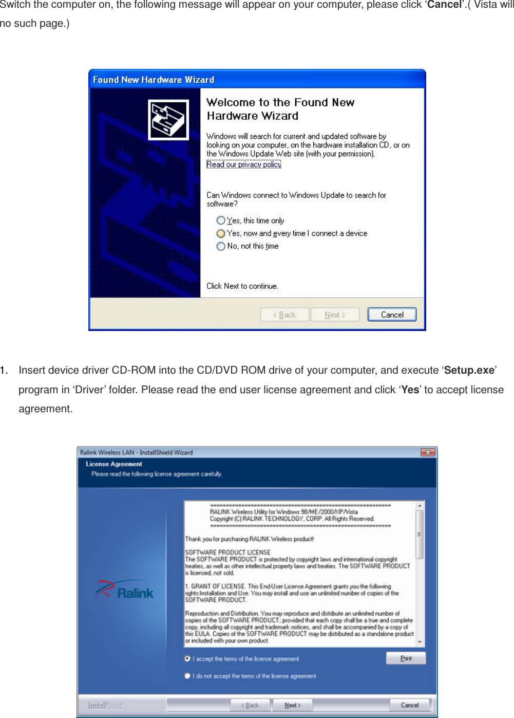 Switch the computer on, the following message will appear on your computer, please click ‘Cancel’.( Vista will no such page.)    1.  Insert device driver CD-ROM into the CD/DVD ROM drive of your computer, and execute ‘Setup.exe’ program in ‘Driver’ folder. Please read the end user license agreement and click ‘Yes’ to accept license agreement.    