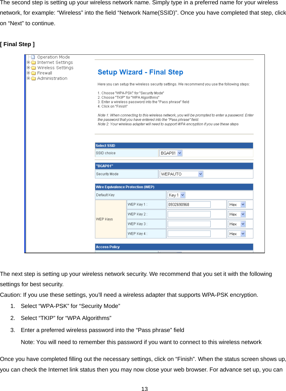  13 The second step is setting up your wireless network name. Simply type in a preferred name for your wireless network, for example: “Wireless” into the field “Network Name(SSID)”. Once you have completed that step, click on “Next” to continue.  [ Final Step ]   The next step is setting up your wireless network security. We recommend that you set it with the following settings for best security. Caution: If you use these settings, you’ll need a wireless adapter that supports WPA-PSK encryption. 1.  Select “WPA-PSK” for “Security Mode” 2.  Select “TKIP” for “WPA Algorithms” 3.  Enter a preferred wireless password into the “Pass phrase” field Note: You will need to remember this password if you want to connect to this wireless network Once you have completed filling out the necessary settings, click on “Finish”. When the status screen shows up, you can check the Internet link status then you may now close your web browser. For advance set up, you can 