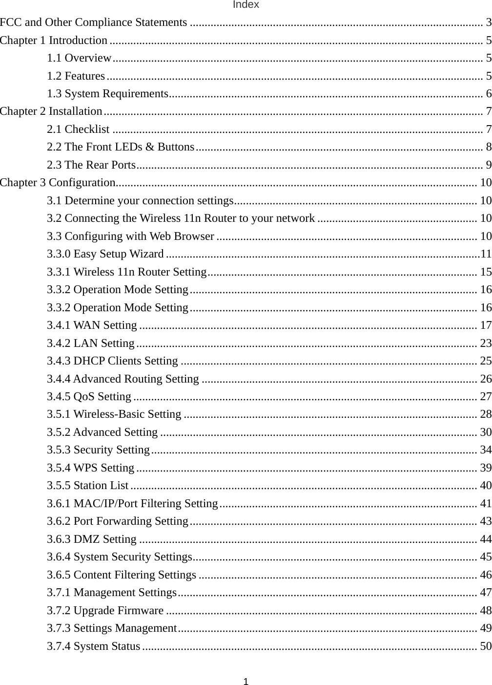  1Index FCC and Other Compliance Statements ................................................................................................... 3 Chapter 1 Introduction .............................................................................................................................. 5 1.1 Overview............................................................................................................................. 5 1.2 Features............................................................................................................................... 5 1.3 System Requirements.......................................................................................................... 6 Chapter 2 Installation................................................................................................................................ 7 2.1 Checklist ............................................................................................................................. 7 2.2 The Front LEDs &amp; Buttons................................................................................................. 8 2.3 The Rear Ports..................................................................................................................... 9 Chapter 3 Configuration.......................................................................................................................... 10 3.1 Determine your connection settings.................................................................................. 10 3.2 Connecting the Wireless 11n Router to your network ...................................................... 10 3.3 Configuring with Web Browser ........................................................................................ 10 3.3.0 Easy Setup Wizard ..........................................................................................................11 3.3.1 Wireless 11n Router Setting........................................................................................... 15 3.3.2 Operation Mode Setting................................................................................................. 16 3.3.2 Operation Mode Setting................................................................................................. 16 3.4.1 WAN Setting .................................................................................................................. 17 3.4.2 LAN Setting................................................................................................................... 23 3.4.3 DHCP Clients Setting .................................................................................................... 25 3.4.4 Advanced Routing Setting ............................................................................................. 26 3.4.5 QoS Setting.................................................................................................................... 27 3.5.1 Wireless-Basic Setting ................................................................................................... 28 3.5.2 Advanced Setting ........................................................................................................... 30 3.5.3 Security Setting.............................................................................................................. 34 3.5.4 WPS Setting................................................................................................................... 39 3.5.5 Station List..................................................................................................................... 40 3.6.1 MAC/IP/Port Filtering Setting....................................................................................... 41 3.6.2 Port Forwarding Setting................................................................................................. 43 3.6.3 DMZ Setting .................................................................................................................. 44 3.6.4 System Security Settings................................................................................................ 45 3.6.5 Content Filtering Settings .............................................................................................. 46 3.7.1 Management Settings..................................................................................................... 47 3.7.2 Upgrade Firmware ......................................................................................................... 48 3.7.3 Settings Management..................................................................................................... 49 3.7.4 System Status................................................................................................................. 50 