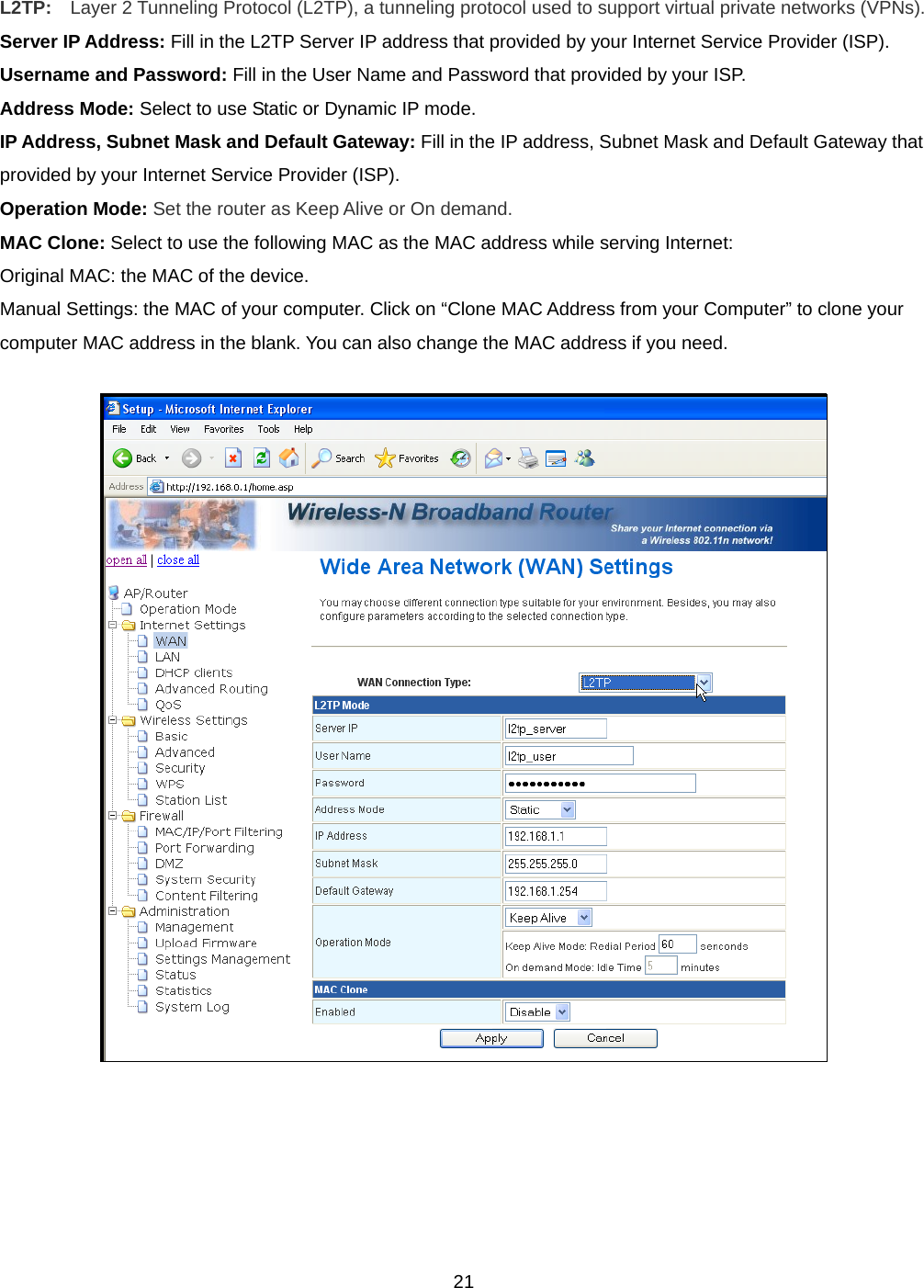  21L2TP:    Layer 2 Tunneling Protocol (L2TP), a tunneling protocol used to support virtual private networks (VPNs). Server IP Address: Fill in the L2TP Server IP address that provided by your Internet Service Provider (ISP). Username and Password: Fill in the User Name and Password that provided by your ISP. Address Mode: Select to use Static or Dynamic IP mode. IP Address, Subnet Mask and Default Gateway: Fill in the IP address, Subnet Mask and Default Gateway that provided by your Internet Service Provider (ISP). Operation Mode: Set the router as Keep Alive or On demand. MAC Clone: Select to use the following MAC as the MAC address while serving Internet:  Original MAC: the MAC of the device.  Manual Settings: the MAC of your computer. Click on “Clone MAC Address from your Computer” to clone your computer MAC address in the blank. You can also change the MAC address if you need.      
