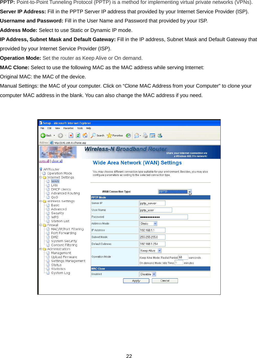  22PPTP: Point-to-Point Tunneling Protocol (PPTP) is a method for implementing virtual private networks (VPNs). Server IP Address: Fill in the PPTP Server IP address that provided by your Internet Service Provider (ISP). Username and Password: Fill in the User Name and Password that provided by your ISP. Address Mode: Select to use Static or Dynamic IP mode. IP Address, Subnet Mask and Default Gateway: Fill in the IP address, Subnet Mask and Default Gateway that provided by your Internet Service Provider (ISP). Operation Mode: Set the router as Keep Alive or On demand. MAC Clone: Select to use the following MAC as the MAC address while serving Internet:  Original MAC: the MAC of the device.  Manual Settings: the MAC of your computer. Click on “Clone MAC Address from your Computer” to clone your computer MAC address in the blank. You can also change the MAC address if you need.     