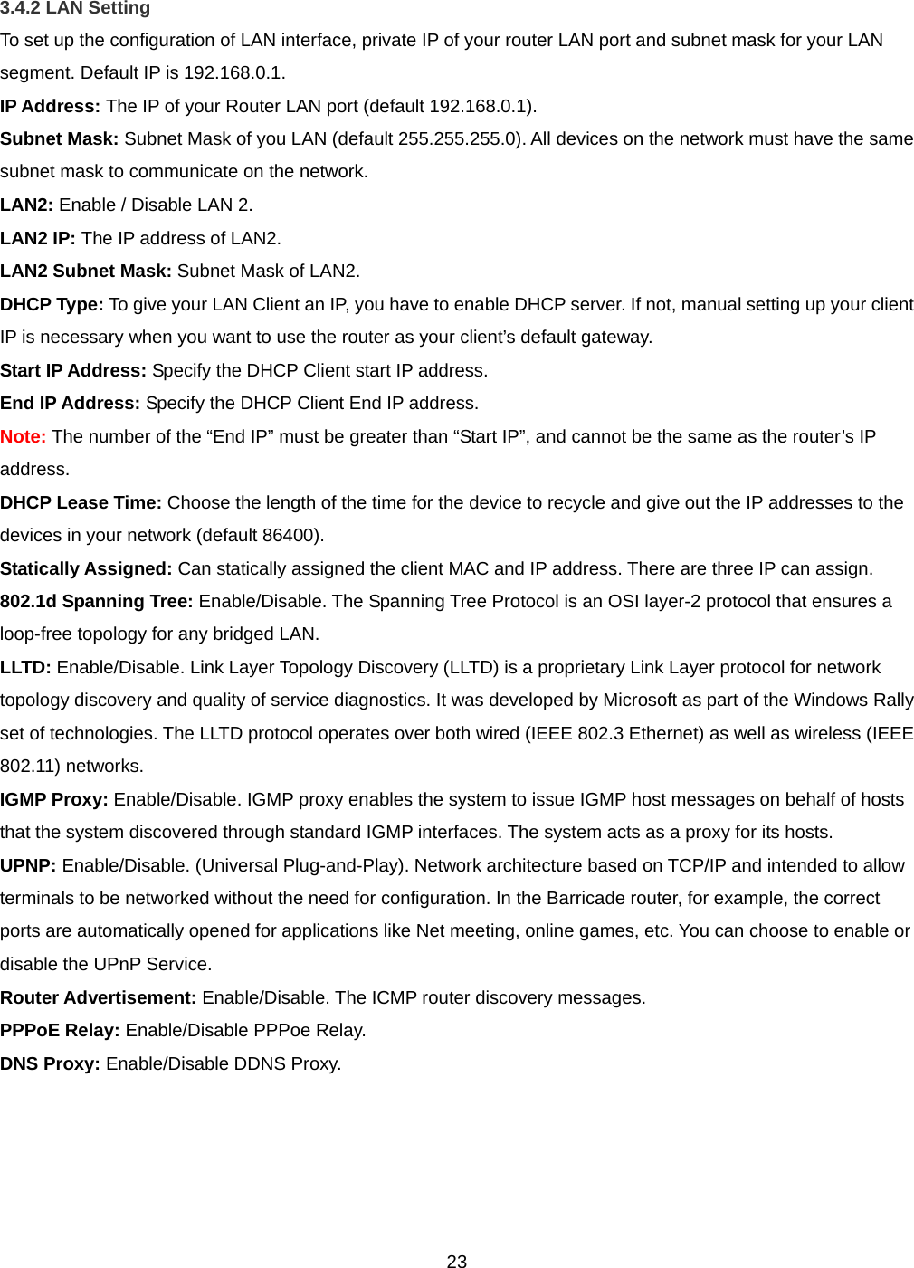  233.4.2 LAN Setting To set up the configuration of LAN interface, private IP of your router LAN port and subnet mask for your LAN segment. Default IP is 192.168.0.1. IP Address: The IP of your Router LAN port (default 192.168.0.1). Subnet Mask: Subnet Mask of you LAN (default 255.255.255.0). All devices on the network must have the same subnet mask to communicate on the network. LAN2: Enable / Disable LAN 2. LAN2 IP: The IP address of LAN2. LAN2 Subnet Mask: Subnet Mask of LAN2. DHCP Type: To give your LAN Client an IP, you have to enable DHCP server. If not, manual setting up your client IP is necessary when you want to use the router as your client’s default gateway. Start IP Address: Specify the DHCP Client start IP address. End IP Address: Specify the DHCP Client End IP address.  Note: The number of the “End IP” must be greater than “Start IP”, and cannot be the same as the router’s IP address. DHCP Lease Time: Choose the length of the time for the device to recycle and give out the IP addresses to the devices in your network (default 86400). Statically Assigned: Can statically assigned the client MAC and IP address. There are three IP can assign. 802.1d Spanning Tree: Enable/Disable. The Spanning Tree Protocol is an OSI layer-2 protocol that ensures a loop-free topology for any bridged LAN. LLTD: Enable/Disable. Link Layer Topology Discovery (LLTD) is a proprietary Link Layer protocol for network topology discovery and quality of service diagnostics. It was developed by Microsoft as part of the Windows Rally set of technologies. The LLTD protocol operates over both wired (IEEE 802.3 Ethernet) as well as wireless (IEEE 802.11) networks. IGMP Proxy: Enable/Disable. IGMP proxy enables the system to issue IGMP host messages on behalf of hosts that the system discovered through standard IGMP interfaces. The system acts as a proxy for its hosts. UPNP: Enable/Disable. (Universal Plug-and-Play). Network architecture based on TCP/IP and intended to allow terminals to be networked without the need for configuration. In the Barricade router, for example, the correct ports are automatically opened for applications like Net meeting, online games, etc. You can choose to enable or disable the UPnP Service. Router Advertisement: Enable/Disable. The ICMP router discovery messages. PPPoE Relay: Enable/Disable PPPoe Relay. DNS Proxy: Enable/Disable DDNS Proxy.   