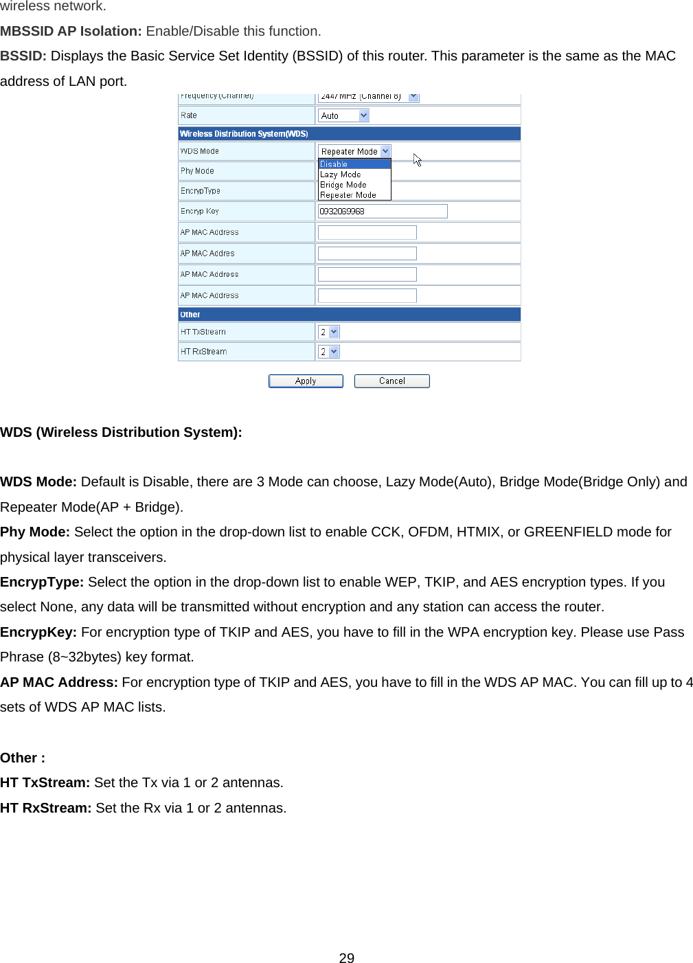  29wireless network. MBSSID AP Isolation: Enable/Disable this function.  BSSID: Displays the Basic Service Set Identity (BSSID) of this router. This parameter is the same as the MAC address of LAN port.   WDS (Wireless Distribution System):  WDS Mode: Default is Disable, there are 3 Mode can choose, Lazy Mode(Auto), Bridge Mode(Bridge Only) and Repeater Mode(AP + Bridge). Phy Mode: Select the option in the drop-down list to enable CCK, OFDM, HTMIX, or GREENFIELD mode for physical layer transceivers. EncrypType: Select the option in the drop-down list to enable WEP, TKIP, and AES encryption types. If you select None, any data will be transmitted without encryption and any station can access the router. EncrypKey: For encryption type of TKIP and AES, you have to fill in the WPA encryption key. Please use Pass Phrase (8~32bytes) key format.   AP MAC Address: For encryption type of TKIP and AES, you have to fill in the WDS AP MAC. You can fill up to 4 sets of WDS AP MAC lists.  Other : HT TxStream: Set the Tx via 1 or 2 antennas. HT RxStream: Set the Rx via 1 or 2 antennas.