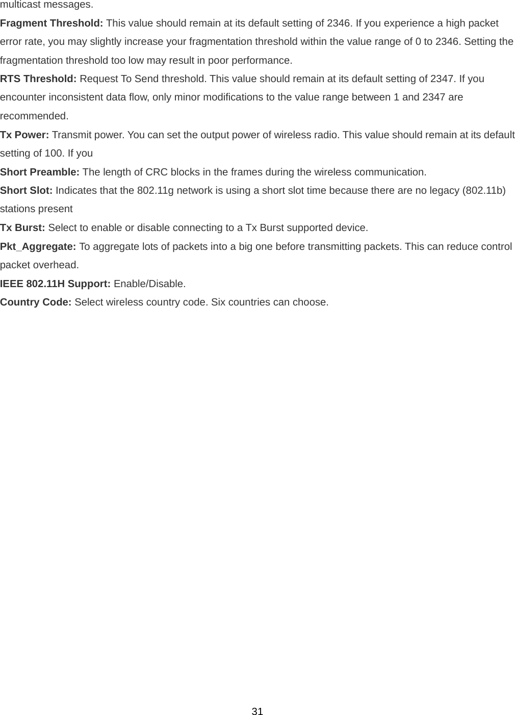  31multicast messages. Fragment Threshold: This value should remain at its default setting of 2346. If you experience a high packet error rate, you may slightly increase your fragmentation threshold within the value range of 0 to 2346. Setting the fragmentation threshold too low may result in poor performance. RTS Threshold: Request To Send threshold. This value should remain at its default setting of 2347. If you encounter inconsistent data flow, only minor modifications to the value range between 1 and 2347 are recommended. Tx Power: Transmit power. You can set the output power of wireless radio. This value should remain at its default setting of 100. If you Short Preamble: The length of CRC blocks in the frames during the wireless communication. Short Slot: Indicates that the 802.11g network is using a short slot time because there are no legacy (802.11b) stations present Tx Burst: Select to enable or disable connecting to a Tx Burst supported device. Pkt_Aggregate: To aggregate lots of packets into a big one before transmitting packets. This can reduce control packet overhead. IEEE 802.11H Support: Enable/Disable. Country Code: Select wireless country code. Six countries can choose. 